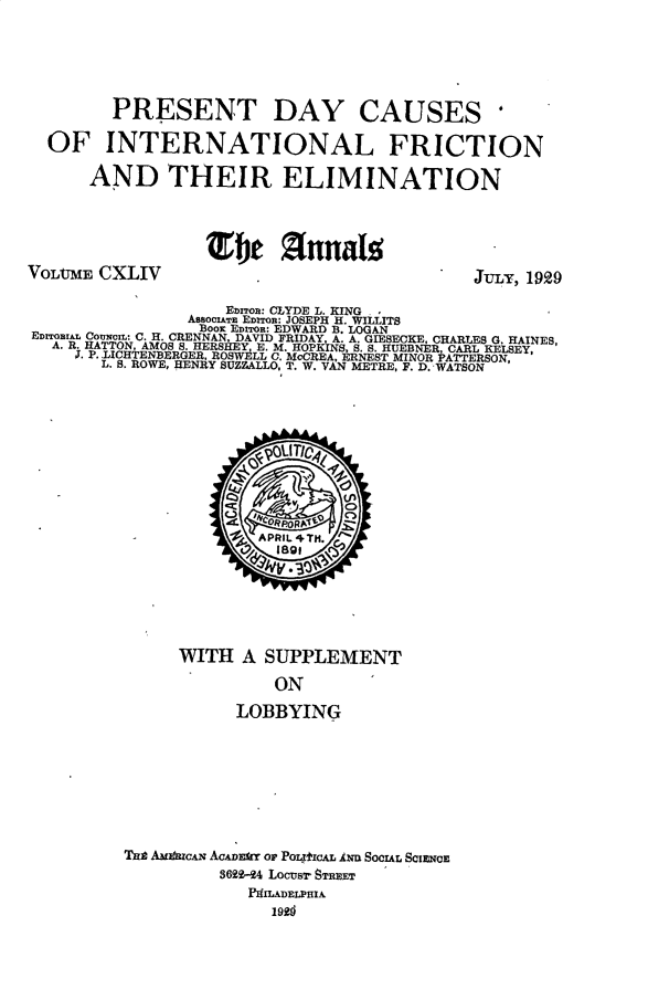 handle is hein.cow/anamacp0144 and id is 1 raw text is: PRESENT DAY CAUSES'
OF INTERNATIONAL FRICTION
AND THEIR ELIMINATION
VoLtnM   CXLIV                                            JtL, 1929
EDITOR: CLYDE L. KING
AssOCIATE EDITOR: JOSEPH H. WILLITS
Boos EDITOR: EDWARD B. LOGAN
EDrrOIA COUNCIL: C. H. CRENNAN, DAVID FRIDAY, A. A. GIESECKE, CHARLES G. HAINES,
A. R. HATTON, AMOS S. HERSHEY, E. M. HOPKINS, S. S. HUEBNER, CARL KELSEY,
J. P. LICHTENBERGER, ROSWELL C. MCCREA, ERNEST MINOR PATTERSEON,
L. S. ROWE, HENRY SUZZALLO, T. W. VAN METRE, F. D. WATSON
APRIL 4TH.
WITH A SUPPLEMENT
ON
LOBBYING
Tat AMI IICAN ACADEMY OP PoLygICAL AND SoCIAL SCIENCE
362-24 Locusr STREET
PHILADELPHIA
1926


