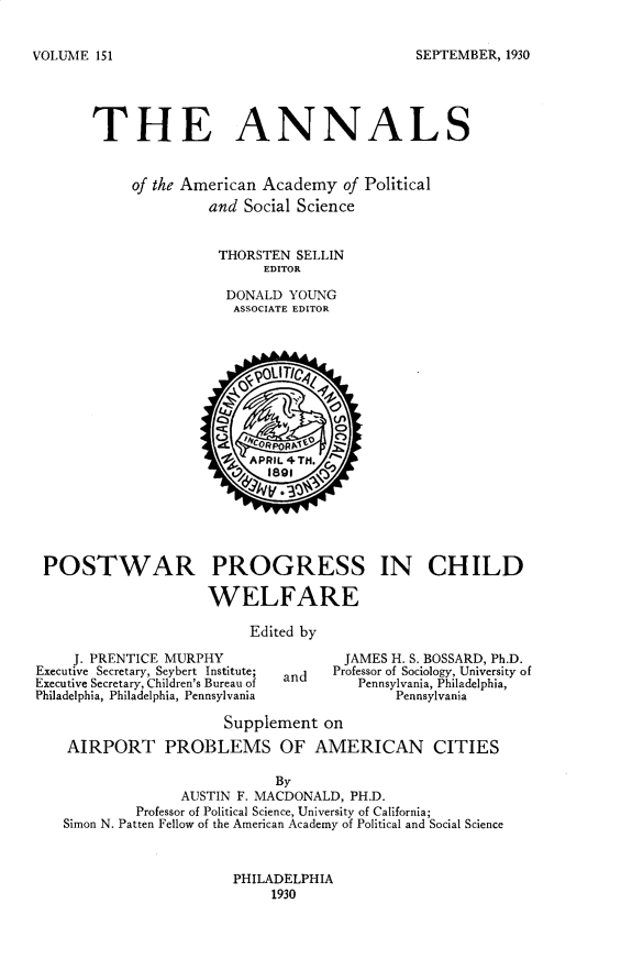 handle is hein.cow/anamacp0151 and id is 1 raw text is: SEPTEMBER, 1930

THE ANNALS
of the American Academy of Political
and Social Science
THORSTEN SELLIN
EDITOR
DONALD YOUNG
ASSOCIATE EDITOR
900T0
2   APRIL 4TH.
89V, V 9
POSTWAR PROGRESS IN CHILD
WELFARE
Edited by
J. PRENTICE MURPHY                 JAMES H. S. BOSSARD, Ph.D.
Executive Secretary, Seybert Institute;  Professor of Sociology, University of
Executive Secretary, Children's Bureau of  and  Pennsylvania, Philadelphia,
Philadelphia, Philadelphia, Pennsylvania       Pennsylvania
Supplement on
AIRPORT PROBLEMS OF AMERICAN CITIES
By
AUSTIN F. MACDONALD, PH.D.
Professor of Political Science, University of California;
Simon N. Patten Fellow of the American Academy of Political and Social Science

PHILADELPHIA
1930

VOLUME 151


