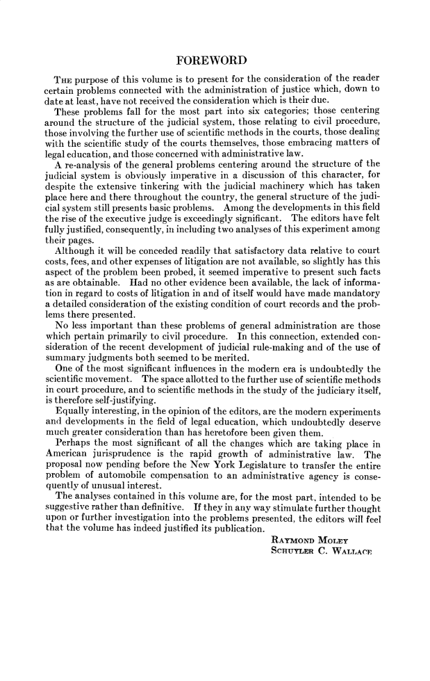 handle is hein.cow/anamacp0167 and id is 1 raw text is: FOREWORD
THE purpose of this volume is to present for the consideration of the reader
certain problems connected with the administration of justice which, down to
date at least, have not received the consideration which is their due.
These problems fall for the most part into six categories; those centering
around the structure of the judicial system, those relating to civil procedure,
those involving the further use of scientific methods in the courts, those dealing
with the scientific study of the courts themselves, those embracing matters of
legal education, and those concerned with administrative law.
A re-analysis of the general problems centering around the structure of the
judicial system is obviously imperative in a discussion of this character, for
despite the extensive tinkering with the judicial machinery which has taken
place here and there throughout the country, the general structure of the judi-
cial system still presents basic problems. Among the developments in this field
the rise of the executive judge is exceedingly significant. The editors have felt
fully justified, consequently, in including two analyses of this experiment among
their pages.
Although it will be conceded readily that satisfactory data relative to court
costs, fees, and other expenses of litigation are not available, so slightly has this
aspect of the problem been probed, it seemed imperative to present such facts
as are obtainable. Had no other evidence been available, the lack of informa-
tion in regard to costs of litigation in and of itself would have made mandatory
a detailed consideration of the existing condition of court records and the prob-
lems there presented.
No less important than these problems of general administration are those
which pertain primarily to civil procedure. In this connection, extended con-
sideration of the recent development of judicial rule-making and of the use of
summary judgments both seemed to be merited.
One of the most significant influences in the modern era is undoubtedly the
scientific movement. The space allotted to the further use of scientific methods
in court procedure, and to scientific methods in the study of the judiciary itself,
is therefore self-justifying.
Equally interesting, in the opinion of the editors, are the modern experiments
and developments in the field of legal education, which undoubtedly deserve
much greater consideration than has heretofore been given them.
Perhaps the most significant of all the changes which are taking place in
American jurisprudence is the rapid growth of administrative law. The
proposal now pending before the New York Legislature to transfer the entire
problem of automobile compensation to an administrative agency is conse-
quently of unusual interest.
The analyses contained in this volume are, for the most part, intended to be
suggestive rather than definitive. If they in any way stimulate further thought
upon or further investigation into the problems presented, the editors will feel
that the volume has indeed justified its publication.
RAYMOND MOLEY
SCHUYLER C. WALLACE


