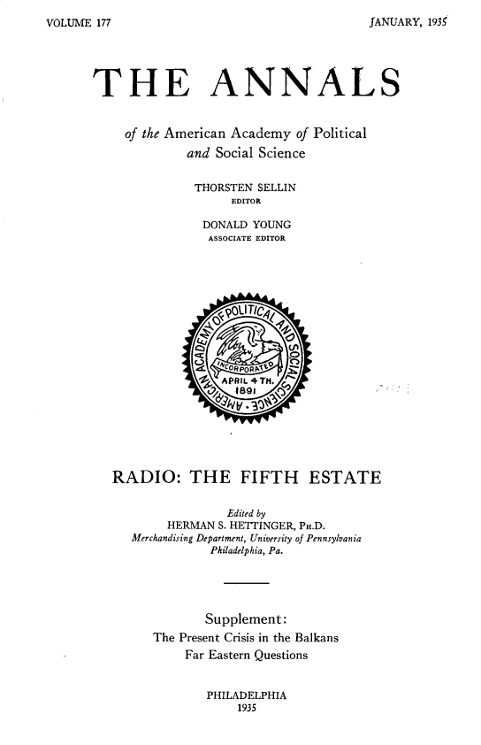 handle is hein.cow/anamacp0177 and id is 1 raw text is: JANUARY, 193

THE ANNALS
of the American Academy of Political
and Social Science
THORSTEN SELLIN
EDITOR
DONALD YOUNG
ASSOCIATE EDITOR
96   CORPORPS¶   ?
'L APRIL 4TH.
RADIO: THE FIFTH ESTATE
Edited by
HERMAN S. HETTINGER, PH.D.
Merchandising Department, University of Pennsylvania
Philadelphia, Pa.
Supplement:
The Present Crisis in the Balkans
Far Eastern Questions

PHILADELPHIA
1935

VOLUME 177


