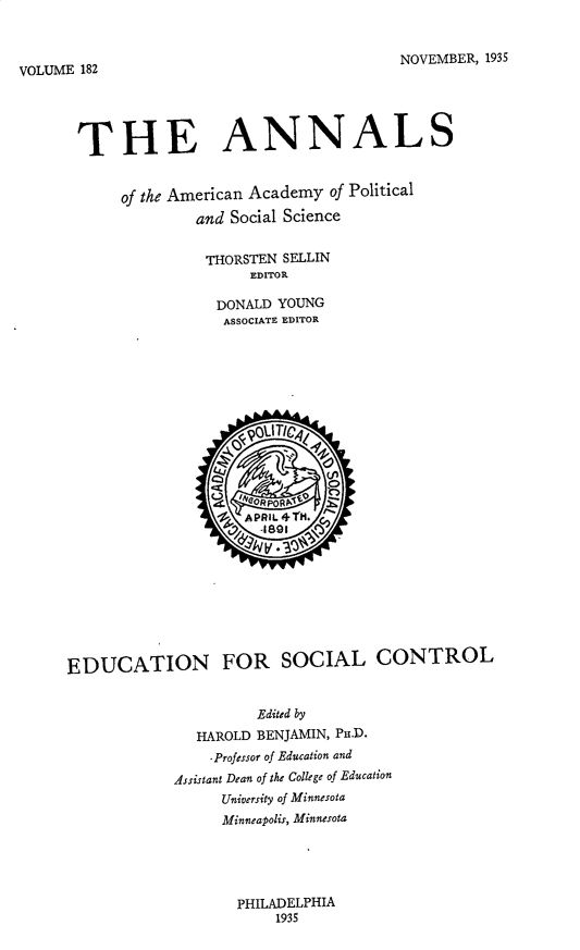 handle is hein.cow/anamacp0182 and id is 1 raw text is: VOLUME 182                                  NOVEMBER, 1935
THE ANNALS
of the American Academy of Political
and Social Science
THORSTEN SELLIN
EDITOR
DONALD YOUNG
ASSOCIATE EDITOR
o QOUTicq :.
26 APRiL 4T1.
EDUCATION FOR SOCIAL CONTROL
Edited by
HAROLD BENJAMIN, PH.D.
.Professor of Education and
Assistant Dean of the College of Education
University of Minnesota
Minneapolis, Minnesota

PHILADELPHIA
1935


