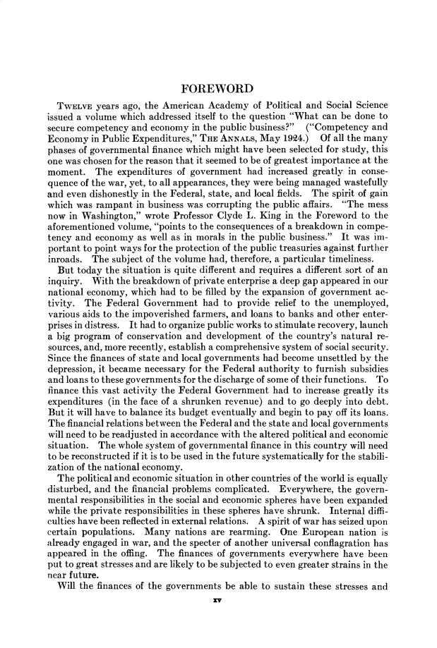 handle is hein.cow/anamacp0183 and id is 1 raw text is: FOREWORD
TWELVE years ago, the American Academy of Political and Social Science
issued a volume which addressed itself to the question What can be done to
secure competency and economy in the public business? (Competency and
Economy in Public Expenditures, THE ANNALS, May 1924.) Of all the many
phases of governmental finance which might have been selected for study, this
one was chosen for the reason that it seemed to be of greatest importance at the
moment. The expenditures of government had increased greatly in conse-
quence of the war, yet, to all appearances, they were being managed wastefully
and even dishonestly in the Federal, state, and local fields. The spirit of gain
which was rampant in business was corrupting the public affairs. The mess
now in Washington, wrote Professor Clyde L. King in the Foreword to the
aforementioned volume, points to the consequences of a breakdown in compe-
tency and economy as well as in morals in the public business. It was im-
portant to point ways for the protection of the public treasuries against further
inroads. The subject of the volume had, therefore, a particular timeliness.
But today the situation is quite different and requires a different sort of an
inquiry. With the breakdown of private enterprise a deep gap appeared in our
national economy, which had to be filled by the expansion of government ac-
tivity. The Federal Government had to provide relief to the unemployed,
various aids to the impoverished farmers, and loans to banks and other enter-
prises in distress. It had to organize public works to stimulate recovery, launch
a big program of conservation and development of the country's natural re-
sources, and, more recently, establish a comprehensive system of social security.
Since the finances of state and local governments had become unsettled by the
depression, it became necessary for the Federal authority to furnish subsidies
and loans to these governments for the discharge of some of their functions. To
finance this vast activity the Federal Government had to increase greatly its
expenditures (in the face of a shrunken revenue) and to go deeply into debt.
But it will have to balance its budget eventually and begin to pay off its loans.
The financial relations between the Federal and the state and local governments
will need to be readjusted in accordance with the altered political and economic
situation. The whole system of governmental finance in this country will need
to be reconstructed if it is to be used in the future systematically for the stabili-
zation of the national economy.
The political and economic situation in other countries of the world is equally
disturbed, and the financial problems complicated. Everywhere, the govern-
mental responsibilities in the social and economic spheres have been expanded
while the private responsibilities in these spheres have shrunk. Internal diffi-
culties have been reflected in external relations. A spirit of war has seized upon
certain populations. Many nations are rearming. One European nation is
already engaged in war, and the specter of another universal conflagration has
appeared in the offing. The finances of governments everywhere have been
put to great stresses and are likely to be subjected to even greater strains in the
near future.
Will the finances of the governments be able to sustain these stresses and
Xv


