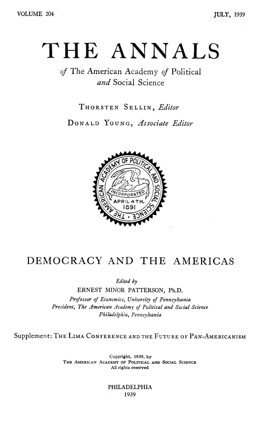 handle is hein.cow/anamacp0204 and id is 1 raw text is: VOLUME 204

THE ANNALS
of The American Academy of Political
and Social Science
THORSTEN SELLIN, Editor
DONALD YOUNG, Associate Editor
'  APIL4TH.
fi1891 <)
DEMOCRACY AND THE AMERICAS
Edited by
ERNEST MINOR PATTERSON, Ph.D.
Professor of Economics, University of Pennsylvania
President, The American Academy of Political and Social Science
Philadelphia, Pennsylvania
Supplement: THE LIMA CONFERENCE AND THE FUTURE OF PAN-AMERICANISM
Copyright, 1939, by
THE AMERICAN ACADEMY OF POLITICAL AND SOCIAL SCIENCE
All rights reserved

PHILADELPHIA
1939

JULY, 1939


