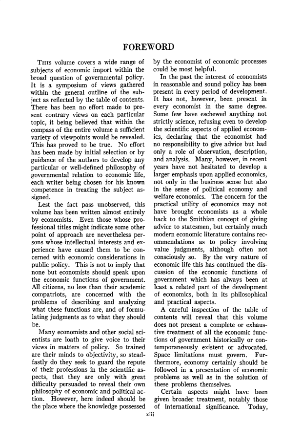 handle is hein.cow/anamacp0206 and id is 1 raw text is: FOREWORD

Tars volume covers a wide range of
subjects of economic import within the
broad question of governmental policy.
It is a symposium of views gathered
within the general outline of the sub-
ject as reflected by the table of contents.
There has been no effort made to pre-
sent contrary views on each particular
topic, it being believed that within the
compass of the entire volume a sufficient
variety of viewpoints would be revealed.
This has proved to be true. No effort
has been made by initial selection or by
guidance of the authors to develop any
particular or well-defined philosophy of
governmental relation to economic life,
each writer being chosen for his known
competence in treating the subject as-
signed.
Lest the fact pass unobserved, this
volume has been written almost entirely
by economists. Even those whose pro-
fessional titles might indicate some other
point of approach are nevertheless per-
sons whose intellectual interests and ex-
perience have caused them to be con-
cerned with economic considerations in
public policy. This is not to imply that
none but economists should speak upon
the economic functions of government.
All citizens, no less than their academic
compatriots, are concerned with the
problems of describing and analyzing
what these functions are, and of formu-
lating judgments as to what they should
be.
Many economists and other social sci-
entists are loath to give voice to their
views in matters of policy. So trained
are their minds to objectivity, so stead-
fastly do they seek to guard the repute
of their professions in the scientific as-
pects, that they are only with great
difficulty persuaded to reveal their own
philosophy of economic and political ac-
tion. However, here indeed should be
the place where the knowledge possessed

by the economist of economic processes
could be most helpful.
In the past the interest of economists
in reasonable and sound policy has been
present in every period of development.
It has not, however, been present in
every economist in the same degree.
Some few have eschewed anything not
strictly science, refusing even to develop
the scientific aspects of applied econom-
ics, declaring that the economist had
no responsibility to give advice but had
only a role of observation, description,
and analysis. Many, however, in recent
years have not hesitated to develop a
larger emphasis upon applied economics,
not only in the business sense but also
in the sense of political economy and
welfare economics. The concern for the
practical utility of economics may not
have brought economists as a whole
back to the Smithian concept of giving
advice to statesmen, but certainly much
modern economic literature contains rec-
ommendations as to policy involving
value judgments, although often not
consciously so. By the very nature of
economic life this has continued the dis-
cussion of the economic functions of
government which has always been at
least a related part of the development
of economics, both in its philosophical
and practical aspects.
A careful inspection of the table of
contents will reveal that this volume
does not present a complete or exhaus-
tive treatment of all the economic func-
tions of government historically or con-
temporaneously existent or advocated.
Space limitations must govern. Fur-
thermore, economy certainly should be
followed in a presentation of economic
problems as well as in the solution of
these problems themselves.
Certain aspects might have been
given broader treatment, notably those
of international significance. Today,
X1i1



