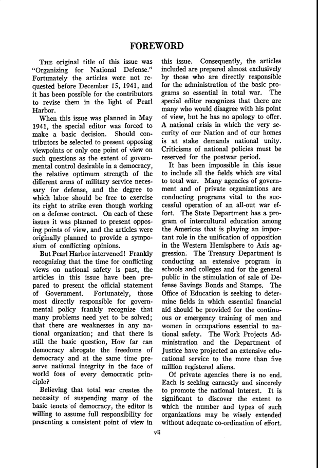 handle is hein.cow/anamacp0220 and id is 1 raw text is: FOREWORD

THE original title of this issue was
Organizing  for National Defense.
Fortunately the articles were not re-
quested before December 15, 1941, and
it has been possible for the contributors
to revise them in the light of Pearl
Harbor.
When this issue was planned in May
1941, the special editor was forced to
make a basic decision. Should con-
tributors be selected to present opposing
viewpoints or only one point of view on
such questions as the extent of govern-
mental control desirable in a democracy,
the relative optimum strength of the
different arms of military service neces-
sary for defense, and the degree to
which labor should be free to exercise
its right to strike even though working
on a defense contract. On each of these
issues it was planned to present oppos-
ing points of view, and the articles were
originally planned to provide a sympo-
sium of conflicting opinions.
But Pearl Harbor intervened! Frankly
recognizing that the time for conflicting
views on national safety is past, the
articles in this issue have been pre-
pared to present the official statement
of Government.     Fortunately, those
most directly responsible for govern-
mental policy frankly recognize that
many problems need yet to be solved;
that there are weaknesses in any na-
tional organization; and that there is
still the basic question, How far can
democracy abrogate the freedoms of
democracy and at the same time pre-
serve national integrity in the face of
world foes of every democratic prin-
ciple?
Believing that total war creates the
necessity of suspending many of the
basic tenets of democracy, the editor is
willing to assume full responsibility for
presenting a consistent point of view in

this issue. Consequently, the articles
included are prepared almost exclusively
by those who are directly responsible
for the administration of the basic pro-
grams so essential in total war. The
special editor recognizes that there are
many who would disagree with his point
of view, but he has no apology to offer.
A national crisis in which the very se-
curity of our Nation and of our homes
is at stake demands national unity.
Criticisms of national policies must be
reserved for the postwar period.
It has been impossible in this issue
to include all the fields which are vital
to total war. Many agencies of govern-
ment and of private organizations are
conducting programs vital to the suc-
cessful operation of an all-out war ef-
fort. The State Department has a pro-
gram of intercultural education among
the Americas that is playing an impor-
tant role in the unification of opposition
in the Western Hemisphere to Axis ag-
gression. The Treasury Department is
conducting an extensive program in
schools and colleges and for the general
public in the stimulation of sale of De-
fense Savings Bonds and Stamps. The
Office of Education is seeking to deter-
mine fields in which essential financial
aid should be provided for the continu-
ous or emergency training of men and
women in occupations essential to na-
tional safety. The Work Projects Ad-
ministration and the Department of
Justice have projected an extensive edu-
cational service to the more than five
million registered aliens.
Of private agencies there is no end.
Each is seeking earnestly and sincerely
to promote the national interest. It is
significant to discover the extent to
which the number and types of such
organizations may be wisely extended
without adequate co-ordination of effort.

vii



