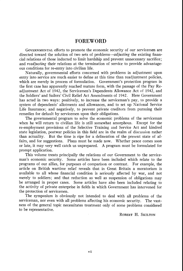 handle is hein.cow/anamacp0227 and id is 1 raw text is: FOREWORD
GOVERNMENTAL efforts to promote the economic security of our servicemen are
directed toward the solution of two sets of problems-adjusting the existing finan-
cial relations of those inducted to limit hardship and prevent unnecessary sacrifice;
and readjusting their relations at the termination of service to provide advantage-
ous conditions for re-entry into civilian life.
Naturally, governmental efforts concerned with problems in adjustment upon
entry into service are much easier to define at this time than readjustment policies,
which are merely in process of formulation. Government's protection program in
the first case has apparently reached mature form, with the passage of the Pay Re-
adjustment Act of 1942, the Servicemen's Dependents Allowance Act of 1942, and
the Soldiers' and Sailors' Civil Relief Act Amendments of 1942. Here Government
has acted in two ways: positively, to increase the serviceman's pay, to provide a
system of dependents' allotments and allowances, and to set up National Service
Life Insurance; and negatively, to prevent private creditors from pursuing their
remedies for default by servicemen upon their obligations.
The governmental program to solve the economic problems of the serviceman
when he will return to civilian life is still somewhat amorphous. Except for the
re-employment provisions of the Selective Training and Service Act and kindred
state legislation, postwar policies in this field are in the realm of discussion rather
than actuality. But the time is ripe for a delineation of the present state of af-
fairs, and for suggestions. Plans must be made now. Whether peace comes soon
or late, it may very well catch us unprepared. A program must be formulated for
prompt application.
This volume treats principally the relations of our Government to the service-
man's economic security. Some articles have been included which relate to the
programs of our allies, for purposes of comparison or contrast. For example, the
article on British wartime relief reveals that in Great Britain a moratorium is
available to all whose financial condition is seriously affected by war, and not
merely to soldiers; and that reduction as well as suspension of obligations may
be arranged in proper cases. Some articles have also been included relating to
the activity of private enterprise in fields in which Government has intervened for
the protection of servicemen.
The symposium is obviously not intended to deal with all problems of the
serviceman, nor even with all problems affecting his economic security. The vast-
ness of the general topic necessitates treatment only of some problems considered
to be representative.
ROBERT H. SKILToN

vii


