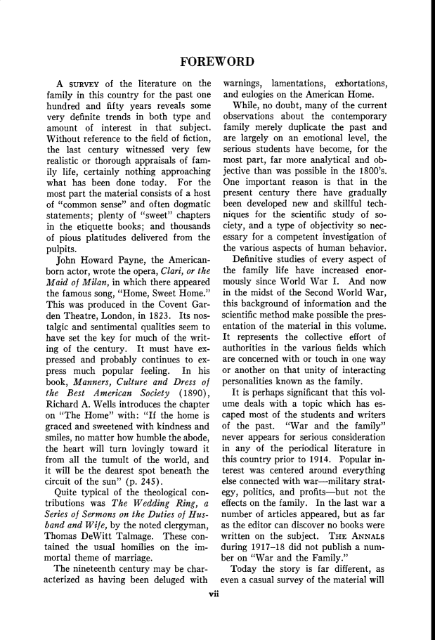 handle is hein.cow/anamacp0229 and id is 1 raw text is: FOREWORD

A SURVEY of the literature on the
family in this country for the past one
hundred and fifty years reveals some
very definite trends in both type and
amount of interest in that subject.
Without reference to the field of fiction,
the last century witnessed very few
realistic or thorough appraisals of fam-
ily life, certainly nothing approaching
what has been done today. For the
most part the material consists of a host
of common sense and often dogmatic
statements; plenty of sweet chapters
in the etiquette books; and thousands
of pious platitudes delivered from the
pulpits.
John Howard Payne, the American-
born actor, wrote the opera, Clari, or the
Maid of Milan, in which there appeared
the famous song, Home, Sweet Home.
This was produced in the Covent Gar-
den Theatre, London, in 1823. Its nos-
talgic and sentimental qualities seem to
have set the key for much of the writ-
ing of the century. It must have ex-
pressed and probably continues to ex-
press much popular feeling. In his
book, Manners, Culture and Dress of
the Best American Society (1890),
Richard A. Wells introduces the chapter
on The Home with: If the home is
graced and sweetened with kindness and
smiles, no matter how humble the abode,
the heart will turn lovingly toward it
from all the tumult of the world, and
it will be the dearest spot beneath the
circuit of the sun (p. 245).
Quite typical of the theological con-
tributions was The Wedding Ring, a
Series of Sermons on the Duties of Hus-
band and Wife, by the noted clergyman,
Thomas DeWitt Talmage. These con-
tained the usual homilies on the im-
mortal theme of marriage.
The nineteenth century may be char-
acterized as having been deluged with

warnings, lamentations, exhortations,
and eulogies on the American Home.
While, no doubt, many of the current
observations about the contemporary
family merely duplicate the past and
are largely on an emotional level, the
serious students have become, for the
most part, far more analytical and ob-
jective than was possible in the 1800's.
One important reason is that in the
present century there have gradually
been developed new and skillful tech-
niques for the scientific study of so-
ciety, and a type of objectivity so nec-
essary for a competent investigation of
the various aspects of human behavior.
Definitive studies of every aspect of
the family life have increased enor-
mously since World War I. And now
in the midst of the Second World War,
this background of information and the
scientific method make possible the pres-
entation of the material in this volume.
It represents the collective effort of
authorities in the various fields which
are concerned with or touch in one way
or another on that unity of interacting
personalities known as the family.
It is perhaps significant that this vol-
ume deals with a topic which has es-
caped most of the students and writers
of the past. War and the family
never appears for serious consideration
in any of the periodical literature in
this country prior to 1914. Popular in-
terest was centered around everything
else connected with war-military strat-
egy, politics, and profits-but not the
effects on the family. In the last war a
number of articles appeared, but as far
as the editor can discover no books were
written on the subject. THE ANNALS
during 1917-18 did not publish a num-
ber on War and the Family.
Today the story is far different, as
even a casual survey of the material will

vii


