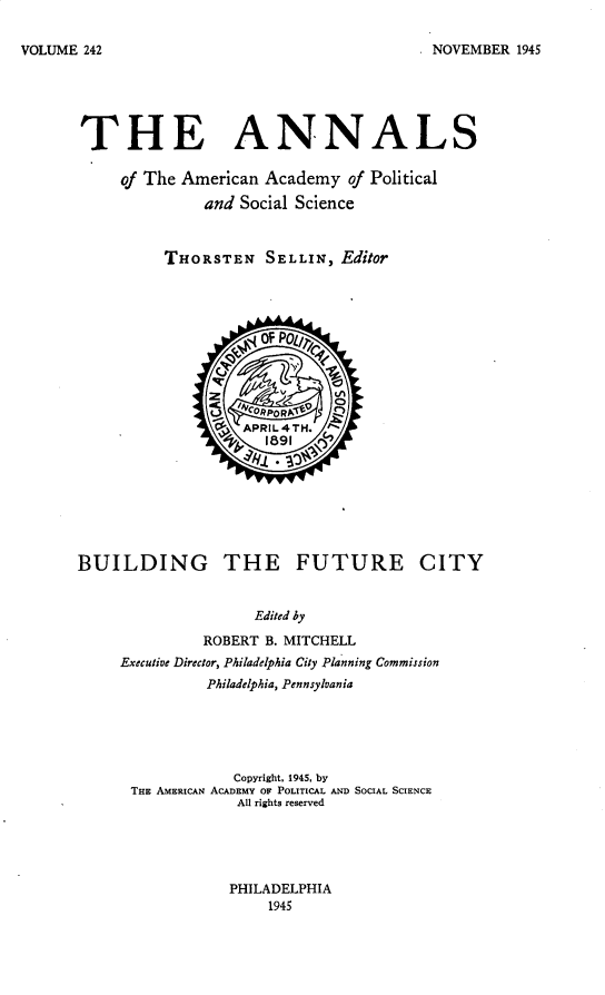 handle is hein.cow/anamacp0242 and id is 1 raw text is: NOVEMBER 1945

THE ANNALS
of The American Academy of Political
and Social Science
THORSTEN SELLIN, Editor
OF PolI1l
Q'          - o
v          VI
d  APRIL4TH.
1891
BUILDING THE FUTURE CITY
Edited by
ROBERT B. MITCHELL
Executive Director, Philadelphia City Planning Commission
Philadelphia, Pennsylvania
Copyright, 1945, by
THE AMERICAN ACADEMY OF POLITICAL AND SOCIAL SCIENCE
All rights reserved

PHILADELPHIA
1945

VOLUME 242


