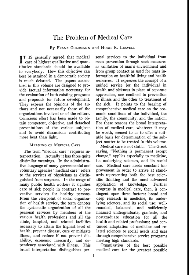 handle is hein.cow/anamacp0273 and id is 1 raw text is: The Problem of Medical Care
By FRANz GOLDMANN and HUGH R. LEAVELL

I T IS generally agreed that medical
care of highest qualitative and quan-
titative standards should be available
to everybody. How this objective can
best be attained in a democratic society
is much debated. The papers assem-
bled in this volume are designed to pro-
vide factual information necessary for
the evaluation of both existing programs
and proposals for future development.
They express the opinions of the au-
thors and not necessarily those of the
organizations involved or of the editors.
Conscious effort has been made to ob-
tain competent, objective, and detached
presentations of the various subjects
and to avoid discussions contributing
more heat than light.
MEANING OF MEDICAL CARE
The term medical care requires in-
terpretation. Actually it has three quite
dissimilar meanings. In the administra-
tive language of many governmental and
voluntary agencies medical care refers
to the services of physicians as distin-
guished from surgeons. In the usage of
many public health workers it signifies
care of sick people in contrast to pre-
ventive services for healthy persons.
From the viewpoint of social organiza-
tion of health service, the term denotes
the systematic organization of all the
personal services by members of the
various health professions and all the
clinic, hospital, and related facilities
necessary to attain the highest level of
health, prevent disease, cure or mitigate
illness, and reduce if not prevent dis-
ability, economic insecurity, and de-
pendency associated with illness. This
broad interpretation distinguishes per-

sonal services to the individual from
mass prevention through such measures
as sanitation of man's environment and
from group contact as used for mass in-
formation on healthful living and health
resources. It expresses the concept of a
unified service for the individual in
health and sickness in place of separate
approaches, one confined to prevention
of illness and the other to treatment of
the sick. It points to the bearing of
comprehensive medical care on the eco-
nomic conditions of the individual, the
family, the community, and the nation.
For these reasons the broad interpreta-
tion of medical care, whatever it may
be worth, seemed to us to offer a suit-
able basis for determination of the sub-
ject matter to be treated in this volume.
Medical care is not static. The Greek
saying, Nothing is permanent except
change, applies especially to medicine,
its underlying sciences, and its social
use. Medical care needs constant im-
provement in order to arrive at stand-
ards representing both the best scien-
tific thinking and the most advanced
application  of knowledge.    Further
progress in medical care, then, is con-
tingent upon three factors: broad and
deep research in medicine, its under-
lying sciences, and its social use; well-
rounded, balanced, and     sufficiently
financed undergraduate, graduate, and
postgraduate  education  for all the
health and related professions; and con-
tinued adaptation of medicine and re-
lated sciences to social needs and uses
through comprehensive service programs
meeting high standards.
Organization of the best possible
medical care for the greatest possible
1


