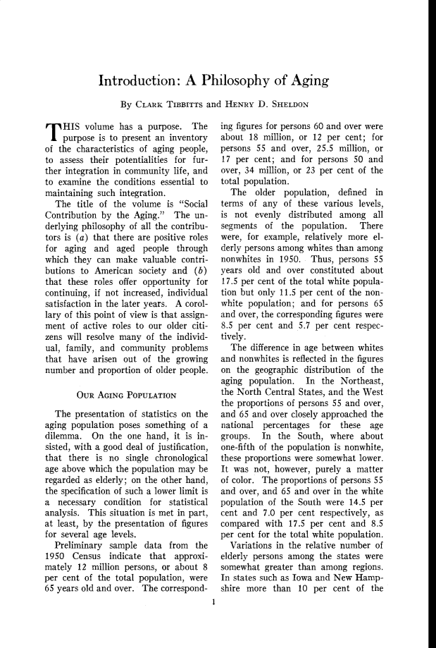 handle is hein.cow/anamacp0279 and id is 1 raw text is: Introduction: A Philosophy of Aging
By CLARK TIBBITTs and HENRY D. SHELDON

T HIS volume has a purpose. The
purpose is to present an inventory
of the characteristics of aging people,
to assess their potentialities for fur-
ther integration in community life, and
to examine the conditions essential to
maintaining such integration.
The title of the volume is Social
Contribution by the Aging. The un-
derlying philosophy of all the contribu-
tors is (a) that there are positive roles
for aging and aged people through
which they can make valuable contri-
butions to American society and (b)
that these roles offer opportunity for
continuing, if not increased, individual
satisfaction in the later years. A corol-
lary of this point of view is that assign-
ment of active roles to our older citi-
zens will resolve many of the individ-
ual, family, and community problems
that have arisen out of the growing
number and proportion of older people.
OUR AGING POPULATION
The presentation of statistics on the
aging population poses something of a
dilemma. On the one hand, it is in-
sisted, with a good deal of justification,
that there is no single chronological
age above which the population may be
regarded as elderly; on the other hand,
the specification of such a lower limit is
a necessary condition for statistical
analysis. This situation is met in part,
at least, by the presentation of figures
for several age levels.
Preliminary sample data from the
1950 Census indicate that approxi-
mately 12 million persons, or about 8
per cent of the total population, were
65 years old and over. The correspond-

ing figures for persons 60 and over were
about 18 million, or 12 per cent; for
persons 55 and over, 25.5 million, or
17 per cent; and for persons 50 and
over, 34 million, or 23 per cent of the
total population.
The older population, defined    in
terms of any of these various levels,
is not evenly distributed among all
segments of the population. There
were, for example, relatively more el-
derly persons among whites than among
nonwhites in 1950. Thus, persons 55
years old and over constituted about
17.5 per cent of the total white popula-
tion but only 11.5 per cent of the non-
white population; and for persons 65
and over, the corresponding figures were
8.5 per cent and 5.7 per cent respec-
tively.
The difference in age between whites
and nonwhites is reflected in the figures
on the geographic distribution of the
aging population. In the Northeast,
the North Central States, and the West
the proportions of persons 55 and over,
and 65 and over closely approached the
national percentages   for  these  age
groups.  In the South, where about
one-fifth of the population is nonwhite,
these proportions were somewhat lower.
It was not, however, purely a matter
of color. The proportions of persons 55
and over, and 65 and over in the white
population of the South were 14.5 per
cent and 7.0 per cent respectively, as
compared with 17.5 per cent and 8.5
per cent for the total white population.
Variations in the relative number of
elderly persons among the states were
somewhat greater than among regions.
In states such as Iowa and New Hamp-
shire more than 10 per cent of the

1


