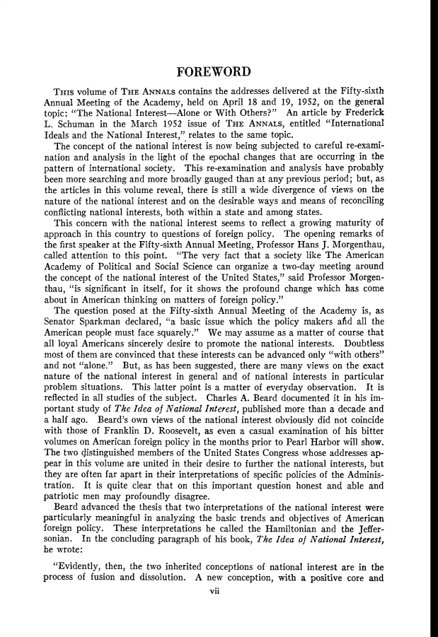 handle is hein.cow/anamacp0282 and id is 1 raw text is: FOREWORD
THIS volume of THE ANNALS contains the addresses delivered at the Fifty-sixth
Annual Meeting of the Academy, held on April 18 and 19, 1952, on the general
topic: The National Interest-Alone or With Others? An article by Frederick
L. Schuman in the March 1952 issue of THE ANNALS, entitled International
Ideals and the National Interest, relates to the same topic.
The concept of the national interest is now being subjected to careful re-exami-
nation and analysis in the light of the epochal changes that are occurring in the
pattern of international society. This re-examination and analysis have probably
been more searching and more broadly gauged than at any previous period; but, as
the articles in this volume reveal, there is still a wide divergence of views on the
nature of the national interest and on the desirable ways and means of reconciling
conflicting national interests, both within a state and among states.
This concern with the national interest seems to reflect a growing maturity of
approach in this country to questions of foreign policy. The opening remarks of
the first speaker at the Fifty-sixth Annual Meeting, Professor Hans J. Morgenthau,
called attention to this point. The very fact that a society like The American
Academy of Political and Social Science can organize a two-day meeting around
the concept of the national interest of the United States, said Professor Morgen-
thau, is significant in itself, for it shows the profound change which has come
about in American thinking on matters of foreign policy.
The question posed at the Fifty-sixth Annual Meeting of the Academy is, as
Senator Sparkman declared, a basic issue which the policy makers afid all the
American people must face squarely. We may assume as a matter of course that
all loyal Americans sincerely desire to promote the national interests. Doubtless
most of them are convinced that these interests can be advanced only with others
and not alone. But, as has been suggested, there are many views on the exact
nature of the national interest in general and of national interests in particular
problem situations. This latter point is a matter of everyday observation. It is
reflected in all studies of the subject. Charles A. Beard documented it in his im-
portant study of The Idea of National Interest, published more than a decade and
a half ago. Beard's own views of the national interest obviously did not coincide
with those of Franklin D. Roosevelt, as even a casual examination of his bitter
volumes on American foreign policy in the months prior to Pearl Harbor will show.
The two jistinguished members of the United States Congress whose addresses ap-
pear in this volume are united in their desire to further the national interests, but
they are often far apart in their interpretations of specific policies of the Adminis-
tration. It is quite clear that on this important question honest and able and
patriotic men may profoundly disagree.
Beard advanced the thesis that two interpretations of the national interest were
particularly meaningful in analyzing the basic trends and objectives of American
foreign policy. These interpretations he called the Hamiltonian and the Jeffer-
sonian. In the concluding paragraph of his book, The Idea of National Interest,
he wrote:
Evidently, then, the two inherited conceptions of national interest are in the
process of fusion and dissolution. A new conception, with a positive core and
vii


