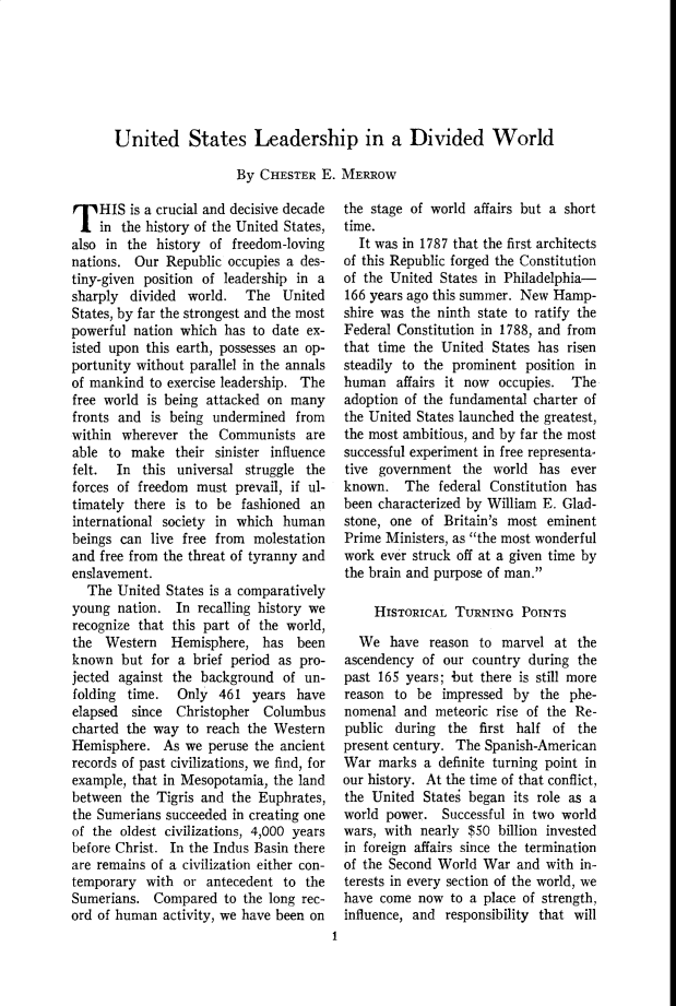 handle is hein.cow/anamacp0289 and id is 1 raw text is: United States Leadership in a Divided World
By CHESTER E. MERROW

T HIS is a crucial and decisive decade
in the history of the United States,
also in the history of freedom-loving
nations. Our Republic occupies a des-
tiny-given position of leadership in a
sharply divided world. The United
States, by far the strongest and the most
powerful nation which has to date ex-
isted upon this earth, possesses an op-
portunity without parallel in the annals
of mankind to exercise leadership. The
free world is being attacked on many
fronts and is being undermined from
within wherever the Communists are
able to make their sinister influence
felt. In this universal struggle the
forces of freedom must prevail, if ul-
timately there is to be fashioned an
international society in which human
beings can live free from molestation
and free from the threat of tyranny and
enslavement.
The United States is a comparatively
young nation. In recalling history we
recognize that this part of the world,
the Western    Hemisphere, has been
known but for a brief period as pro-
jected against the background of un-
folding time.   Only 461 years have
elapsed  since  Christopher Columbus
charted the way to reach the Western
Hemisphere. As we peruse the ancient
records of past civilizations, we find, for
example, that in Mesopotamia, the land
between the Tigris and the Euphrates,
the Sumerians succeeded in creating one
of the oldest civilizations, 4,000 years
before Christ. In the Indus Basin there
are remains of a civilization either con-
temporary with or antecedent to the
Sumerians. Compared to the long rec-
ord of human activity, we have been on

the stage of world affairs but a short
time.
It was in 1787 that the first architects
of this Republic forged the Constitution
of the United States in Philadelphia-
166 years ago this summer. New Hamp-
shire was the ninth state to ratify the
Federal Constitution in 1788, and from
that time the United States has risen
steadily to the prominent position in
human affairs it now occupies. The
adoption of the fundamental charter of
the United States launched the greatest,
the most ambitious, and by far the most
successful experiment in free representa-
tive government the world has ever
known. The federal Constitution has
been characterized by William E. Glad-
stone, one of Britain's most eminent
Prime Ministers, as the most wonderful
work ever struck off at a given time by
the brain and purpose of man.
HISTORICAL TURNING POINTS
We have reason to marvel at the
ascendency of our country during the
past 165 years; but there is still more
reason to be impressed by the phe-
nomenal and meteoric rise of the Re-
public during the first half of the
present century. The Spanish-American
War marks a definite turning point in
our history. At the time of that conflict,
the United States began its role as a
world power. Successful in two world
wars, with nearly $50 billion invested
in foreign affairs since the termination
of the Second World War and with in-
terests in every section of the world, we
have come now to a place of strength,
influence, and responsibility that will
t


