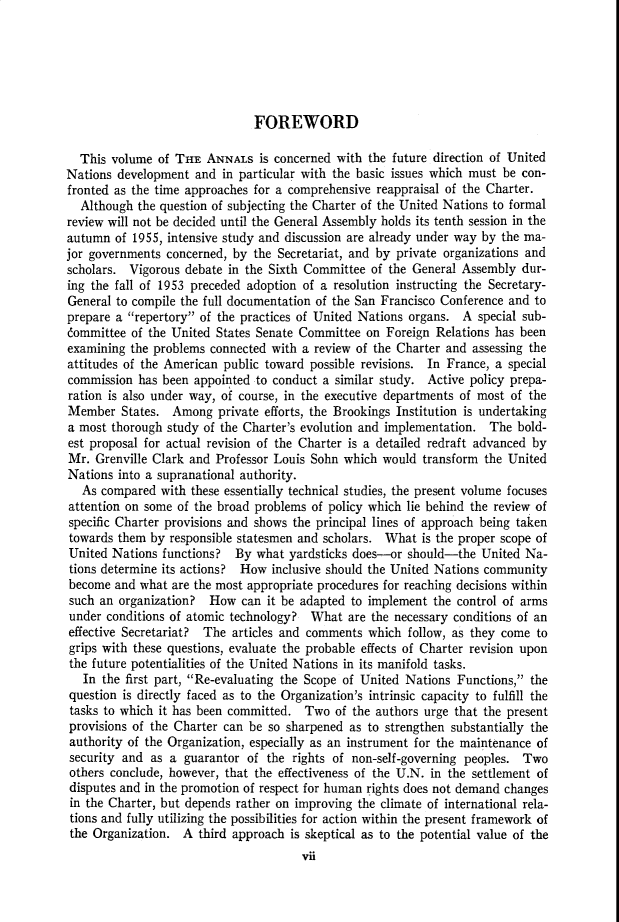 handle is hein.cow/anamacp0296 and id is 1 raw text is: FOREWORD
This volume of THE ANNALS is concerned with the future direction of United
Nations development and in particular with the basic issues which must be con-
fronted as the time approaches for a comprehensive reappraisal of the Charter.
Although the question of subjecting the Charter of the United Nations to formal
review will not be decided until the General Assembly holds its tenth session in the
autumn of 1955, intensive study and discussion are already under way by the ma-
jor governments concerned, by the Secretariat, and by private organizations and
scholars. Vigorous debate in the Sixth Committee of the General Assembly dur-
ing the fall of 1953 preceded adoption of a resolution instructing the Secretary-
General to compile the full documentation of the San Francisco Conference and to
prepare a repertory of the practices of United Nations organs. A special sub-
committee of the United States Senate Committee on Foreign Relations has been
examining the problems connected with a review of the Charter and assessing the
attitudes of the American public toward possible revisions. In France, a special
commission has been appointed to conduct a similar study. Active policy prepa-
ration is also under way, of course, in the executive departments of most of the
Member States. Among private efforts, the Brookings Institution is undertaking
a most thorough study of the Charter's evolution and implementation. The bold-
est proposal for actual revision of the Charter is a detailed redraft advanced by
Mr. Grenville Clark and Professor Louis Sohn which would transform the United
Nations into a supranational authority.
As compared with these essentially technical studies, the present volume focuses
attention on some of the broad problems of policy which lie behind the review of
specific Charter provisions and shows the principal lines of approach being taken
towards them by responsible statesmen and scholars. What is the proper scope of
United Nations functions? By what yardsticks does-or should-the United Na-
tions determine its actions?  How inclusive should the United Nations community
become and what are the most appropriate procedures for reaching decisions within
such an organization? How can it be adapted to implement the control of arms
under conditions of atomic technology? What are the necessary conditions of an
effective Secretariat? The articles and comments which follow, as they come to
grips with these questions, evaluate the probable effects of Charter revision upon
the future potentialities of the United Nations in its manifold tasks.
In the first part, Re-evaluating the Scope of United Nations Functions, the
question is directly faced as to the Organization's intrinsic capacity to fulfill the
tasks to which it has been committed. Two of the authors urge that the present
provisions of the Charter can be so sharpened as to strengthen substantially the
authority of the Organization, especially as an instrument for the maintenance of
security and as a guarantor of the rights of non-self-governing peoples. Two
others conclude, however, that the effectiveness of the U.N. in the settlement of
disputes and in the promotion of respect for human rights does not demand changes
in the Charter, but depends rather on improving the climate of international rela-
tions and fully utilizing the possibilities for action within the present framework of
the Organization. A third approach is skeptical as to the potential value of the
vii


