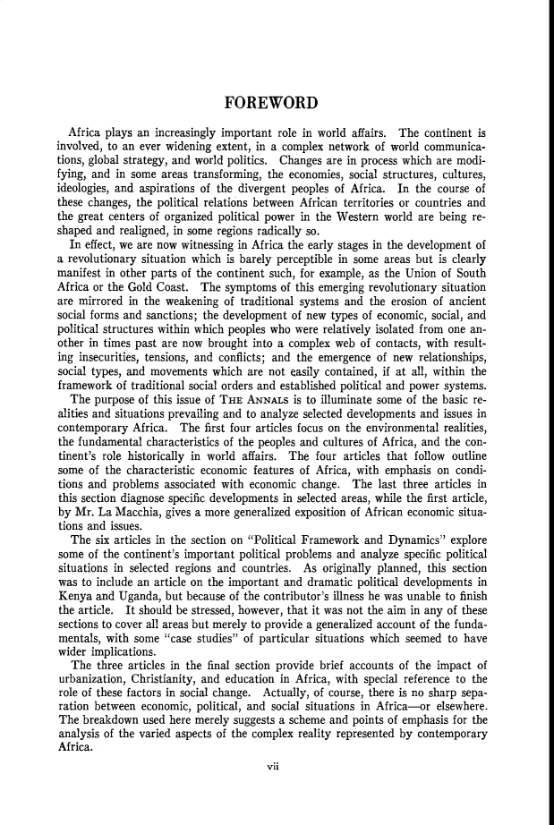 handle is hein.cow/anamacp0298 and id is 1 raw text is: FOREWORD
Africa plays an increasingly important role in world affairs. The continent is
involved, to an ever widening extent, in a complex network of world communica-
tions, global strategy, and world politics. Changes are in process which are modi-
fying, and in some areas transforming, the economies, social structures, cultures,
ideologies, and aspirations of the divergent peoples of Africa. In the course of
these changes, the political relations between African territories or countries and
the great centers of organized political power in the Western world are being re-
shaped and realigned, in some regions radically so.
In effect, we are now witnessing in Africa the early stages in the development of
a revolutionary situation which is barely perceptible in some areas but is clearly
manifest in other parts of the continent such, for example, as the Union of South
Africa or the Gold Coast. The symptoms of this emerging revolutionary situation
are mirrored in the weakening of traditional systems and the erosion of ancient
social forms and sanctions; the development of new types of economic, social, and
political structures within which peoples who were relatively isolated from one an-
other in times past are now brought into a complex web of contacts, with result-
ing insecurities, tensions, and conflicts; and the emergence of new relationships,
social types, and movements which are not easily contained, if at all, within the
framework of traditional social orders and established political and power systems.
The purpose of this issue of THE ANNALS is to illuminate some of the basic re-
alities and situations prevailing and to analyze selected developments and issues in
contemporary Africa. The first four articles focus on the environmental realities,
the fundamental characteristics of the peoples and cultures of Africa, and the con-
tinent's role historically in world affairs. The four articles that follow outline
some of the characteristic economic features of Africa, with emphasis on condi-
tions and problems associated with economic change. The last three articles in
this section diagnose specific developments in selected areas, while the first article,
by Mr. La Macchia, gives a more generalized exposition of African economic situa-
tions and issues.
The six articles in the section on Political Framework and Dynamics explore
some of the continent's important political problems and analyze specific political
situations in selected regions and countries. As originally planned, this section
was to include an article on the important and dramatic political developments in
Kenya and Uganda, but because of the contributor's illness he was unable to finish
the article. It should be stressed, however, that it was not the aim in any of these
sections to cover all areas but merely to provide a generalized account of the funda-
mentals, with some case studies of particular situations which seemed to have
wider implications.
The three articles in the final section provide brief accounts of the impact of
urbanization, Christianity, and education in Africa, with special reference to the
role of these factors in social change. Actually, of course, there is no sharp sepa-
ration between economic, political, and social situations in Africa-or elsewhere.
The breakdown used here merely suggests a scheme and points of emphasis for the
analysis of the varied aspects of the complex reality represented by contemporary
Africa.
vii


