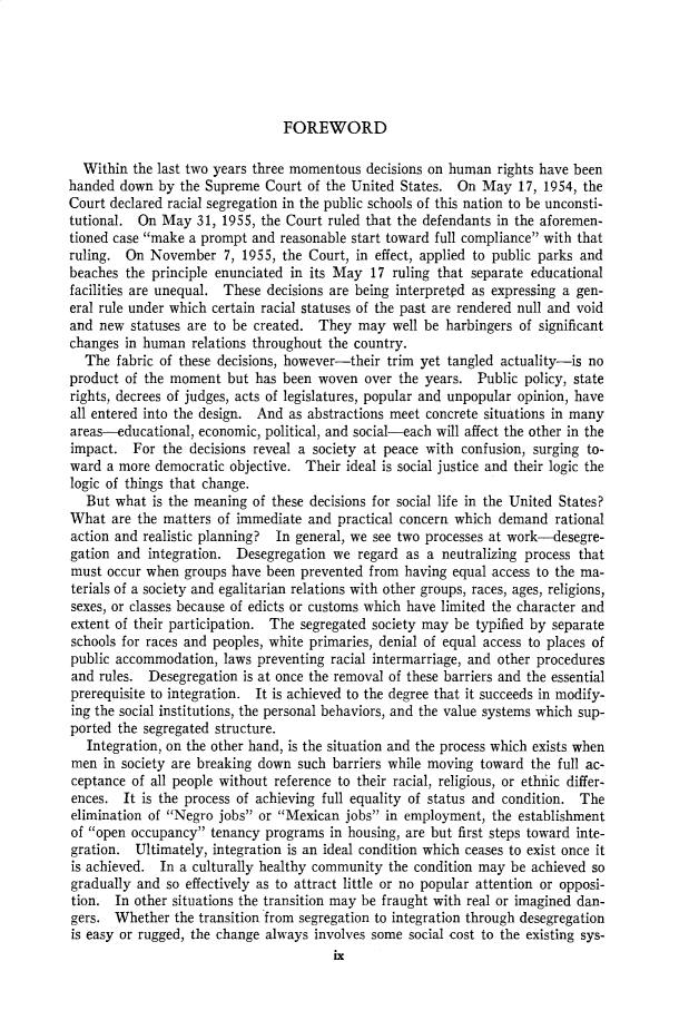 handle is hein.cow/anamacp0304 and id is 1 raw text is: FOREWORD

Within the last two years three momentous decisions on human rights have been
handed down by the Supreme Court of the United States. On May 17, 1954, the
Court declared racial segregation in the public schools of this nation to be unconsti-
tutional. On May 31, 1955, the Court ruled that the defendants in the aforemen-
tioned case make a prompt and reasonable start toward full compliance with that
ruling. On November 7, 1955, the Court, in effect, applied to public parks and
beaches the principle enunciated in its May 17 ruling that separate educational
facilities are unequal. These decisions are being interpreted as expressing a gen-
eral rule under which certain racial statuses of the past are rendered null and void
and new statuses are to be created. They may well be harbingers of significant
changes in human relations throughout the country.
The fabric of these decisions, however-their trim yet tangled actuality-is no
product of the moment but has been woven over the years. Public policy, state
rights, decrees of judges, acts of legislatures, popular and unpopular opinion, have
all entered into the design. And as abstractions meet concrete situations in many
areas-educational, economic, political, and social-each will affect the other in the
impact. For the decisions reveal a society at peace with confusion, surging to-
ward a more democratic objective. Their ideal is social justice and their logic the
logic of things that change.
But what is the meaning of these decisions for social life in the United States?
What are the matters of immediate and practical concern which demand rational
action and realistic planning? In general, we see two processes at work-desegre-
gation and integration. Desegregation we regard as a neutralizing process that
must occur when groups have been prevented from having equal access to the ma-
terials of a society and egalitarian relations with other groups, races, ages, religions,
sexes, or classes because of edicts or customs which have limited the character and
extent of their participation. The segregated society may be typified by separate
schools for races and peoples, white primaries, denial of equal access to places of
public accommodation, laws preventing racial intermarriage, and other procedures
and rules. Desegregation is at once the removal of these barriers and the essential
prerequisite to integration. It is achieved to the degree that it succeeds in modify-
ing the social institutions, the personal behaviors, and the value systems which sup-
ported the segregated structure.
Integration, on the other hand, is the situation and the process which exists when
men in society are breaking down such barriers while moving toward the full ac-
ceptance of all people without reference to their racial, religious, or ethnic differ-
ences. It is the process of achieving full equality of status and condition. The
elimination of Negro jobs or Mexican jobs in employment, the establishment
of open occupancy tenancy programs in housing, are but first steps toward inte-
gration. Ultimately, integration is an ideal condition which ceases to exist once it
is achieved. In a culturally healthy community the condition may be achieved so
gradually and so effectively as to attract little or no popular attention or opposi-
tion. In other situations the transition may be fraught with real or imagined dan-
gers. Whether the transition from segregation to integration through desegregation
is easy or rugged, the change always involves some social cost to the existing sys-
ix


