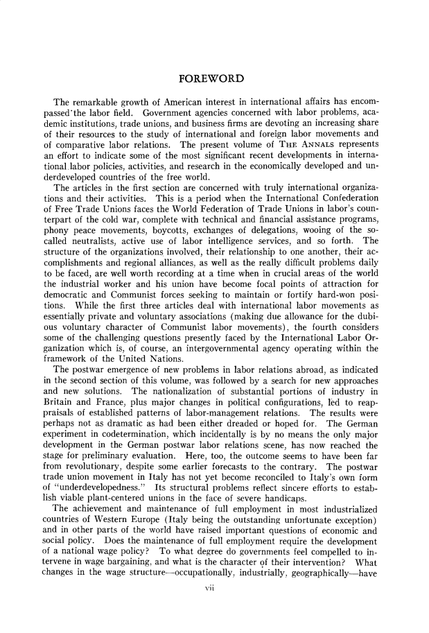 handle is hein.cow/anamacp0310 and id is 1 raw text is: FOREWORD

The remarkable growth of American interest in international affairs has encom-
passed'the labor field. Government agencies concerned with labor problems, aca-
demic institutions, trade unions, and business firms are devoting an increasing share
of their resources to the study of international and foreign labor movements and
of comparative labor relations. The present volume of THE ANNALS represents
an effort to indicate some of the most significant recent developments in interna-
tional.labor policies, activities, and research in the economically developed and un-
derdeveloped countries of the free world.
The articles in the first section are concerned with truly international organiza-
tions and their activities. This is a period when the International Confederation
of Free Trade Unions faces the World Federation of Trade Unions in labor's coun-
terpart of the cold war, complete with technical and financial assistance programs,
phony peace movements, boycotts, exchanges of delegations, wooing of the so-
called neutralists, active use of labor intelligence services, and so forth. The
structure of the organizations involved, their relationship to one another, their ac-
complishments and regional alliances, as well as the really difficult problems daily
to be faced, are well worth recording at a time when in crucial areas of the world
the industrial worker and his union have become focal points of attraction for
democratic and Communist forces seeking to maintain or fortify hard-won posi-
tions. While the first three articles deal with international labor movements as
essentially private and voluntary associations (making due allowance for the dubi-
ous voluntary character of Communist labor movements), the fourth considers
some of the challenging questions presently faced by the International Labor Or-
ganization which is, of course, an intergovernmental agency operating within the
framework of the United Nations.
The postwar emergence of new problems in labor relations abroad, as indicated
in the second section of this volume, was followed by a search for new approaches
and new solutions. The nationalization of substantial portions of industry in
Britain and France, plus major changes in political configurations, led to reap-
praisals of established patterns of labor-management relations. The results were
perhaps not as dramatic as had been either dreaded or hoped for. The German
experiment in codetermination, which incidentally is by no means the only major
development in the German postwar labor relations scene, has now reached the
stage for preliminary evaluation. Here, too, the outcome seems to have been far
from revolutionary, despite some earlier forecasts to the contrary. The postwar
trade union movement in Italy has not yet become reconciled to Italy's own form
of underdevelopedness. Its structural problems reflect sincere efforts to estab-
lish viable plant-centered unions in the face of severe handicaps.
The achievement and maintenance of full employment in most industrialized
countries of Western Europe (Italy being the outstanding unfortunate exception)
and in other parts of the world have raised important questions of economic and
social policy. Does the maintenance of full employment require the development
of a national wage policy? To what degree do governments feel compelled to in-
tervene in wage bargaining, and what is the character of their intervention? What
changes in the wage structure-occupationally, industrially, geographically-have
vii


