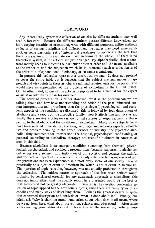 handle is hein.cow/anamacp0315 and id is 1 raw text is: FOREWORD

Any theoretically systematic collection of articles by different authors may well
need a foreword. Because the different authors possess different knowledges, ex-
hibit varying breadths of orientation, write with different purposes, utilize methods
or logics of various disciplines and philosophies, the reader may need some yard-
stick or some particular set of intellectual eyeglasses to appreciate the fact that
there is a system and to evaluate each part in terms of the whole. If there is no
theoretical system, if the articles are just arranged, say alphabetically, then a fore-
word merely needs to indicate the particular abstract order and the means available
to the reader to. find the subject in which he is interested; such a collection is of
the order of a telephone book, dictionary, or customer's catalogue.
In purpose this collection represents a theoretical system. It does not pretend
to cover the entire field, but it suggests that the subject matters, modes of ap-
proach and viewpoints in these articles are minimal requirements for the person who
would have an appreciation of the problems of alcoholism in the United States.
On the other hand, no one of the articles is supposed to be a manual for the expert
or artist or administrator in his own field.
The order of presentation is rather standard: what is the phenomenon we are
talking about and how have understanding and action of the past influenced cur-
rent interpretation and procedure; then the physiological, psychological, and socio-
logic aspects of the condition are discussed; this is followed by four descriptions of
alcoholics and a report on the alcoholic's family-how it affects him and vice versa;
finally there are five articles on certain formal systems of response, mainly thera-
peutic, to the alcoholic and the condition of alcoholism. Many other subjects could
have been selected: inheritance; the hangover; legal and religious aspects; alcohol-
ism and problem drinking in the armed services or industry; the psychotic alco-
holic; drug treatments for intoxication; the hospital, psychological conditioning, or
pastoral counseling in alcoholism therapy; antiscientific attitudes in America as
seen in this field.
Because alcoholism is an emergent condition stemming from chemical, physio-
logical, psychological, and sociologic preconditions, because responses to alcoholism
cut across every segment and institution of our society, and because the painful
and destructive impact of the condition is not only extensive but is experienced and
for generations has been experienced in almost every sector of our society, there is
practically no subject relevant to American life which is not relevant to alcoholism.
The question of topic selection, however, was not equally problematic throughout
the collection. The subject matter or approach of the first seven articles would
probably be considered essential for any systematic approach to alcoholism; this
does not imply either that the specific report here presented would be the best or
that each could not be greatly elaborated. Greater is the question concerning se-
lection of topic applied to the next four subjects, since there are many types of al-
coholics and many ways of describing them. Perhaps the greatest degree of ques-
tion concerned description and analysis of what is done about it? Finally, one
might ask why is there no grand summation about what does it all mean, where
do we go from here, what about prevention, science, and education? After some
soul-searching your editor decided to leave this to the reader or, perhaps more
vii


