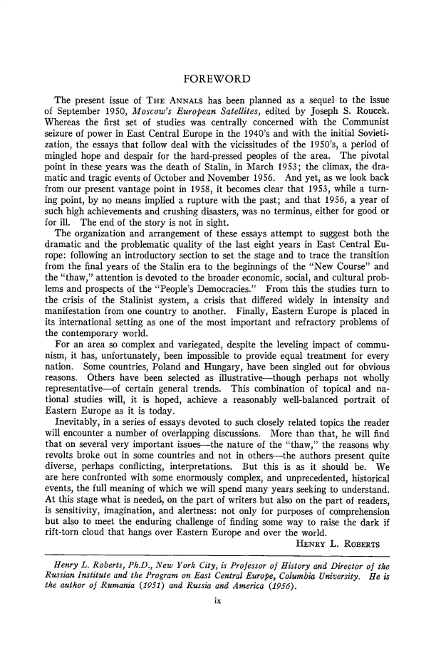 handle is hein.cow/anamacp0317 and id is 1 raw text is: FOREWORD

The present issue of THE ANNALS has been planned as a sequel to the issue
of September 1950, Moscow's European Satellites, edited by Joseph S. Roucek.
Whereas the first set of studies was centrally concerned with the Communist
seizure of power in East Central Europe in the 1940's and with the initial Sovieti-
zation, the essays that follow deal with the vicissitudes of the 1950's, a period of
mingled hope and despair for the hard-pressed peoples of the area. The pivotal
point in these years was the death of Stalin, in March 1953; the climax, the dra-
matic and tragic events of October and November 1956. And yet, as we look back
from our present vantage point in 1958, it becomes clear that 1953, while a turn-
ing point, by no means implied a rupture with the past; and that 1956, a year of
such high achievements and crushing disasters, was no terminus, either for good or
for ill. The end of the story is not in sight.
The organization and arrangement of these essays attempt to suggest both the
dramatic and the problematic quality of the last eight years in East Central Eu-
rope: following an introductory section to set the stage and to trace the transition
from the final years of the Stalin era to the beginnings of the New Course and
the thaw, attention is devoted to the broader economic, social, and cultural prob-
lems and prospects of the People's Democracies. From this the studies turn to
the crisis of the Stalinist system, a crisis that differed widely in intensity and
manifestation from one country to another. Finally, Eastern Europe is placed in
its international setting as one of the most important and refractory problems of
the contemporary world.
For an area so complex and variegated, despite the leveling impact of commu-
nism, it has, unfortunately, been impossible to provide equal treatment for every
nation. Some countries, Poland and Hungary, have been singled out for obvious
reasons. Others have been selected as illustrative-though perhaps not wholly
representative-of certain general trends. This combination of topical and na-
tional studies will, it is hoped, achieve a reasonably well-balanced portrait of
Eastern Europe as it is today.
Inevitably, in a series of essays devoted to such closely related topics the reader
will encounter a number of overlapping discussions. More than that, he will find
that on several very important issues-the nature of the thaw, the reasons why
revolts broke out in some countries and not in others-the authors present quite
diverse, perhaps conflicting, interpretations. But this is as it should be. We
are here confronted with some enormously complex, and unprecedented, historical
events, the full meaning of which we will spend many years seeking to understand.
At this stage what is needed, on the part of writers but also on the part of readers,
is sensitivity, imagination, and alertness: not only for purposes of comprehension
but also to meet the enduring challenge of finding some way to raise the dark if
rift-torn cloud that hangs over Eastern Europe and over the world.
HENRY L. ROBERTS
Henry L. Roberts, Ph.D., New York City, is Professor of History and Director of the
Russian Institute and the Program on East Central Europe, Columbia University. He is
the author of Rumania (1951) and Russia and America (1956).
ix



