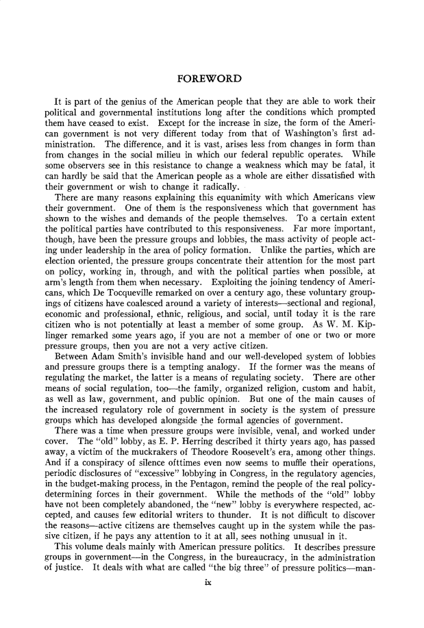 handle is hein.cow/anamacp0319 and id is 1 raw text is: FOREWORD

It is part of the genius of the American people that they are able to work their
political and governmental institutions long after the conditions which prompted
them have ceased to exist. Except for the increase in size, the form of the Ameri-
can government is not very different today from that of Washington's first ad-
ministration. The difference, and it is vast, arises less from changes in form than
from changes in the social milieu in which our federal republic operates. While
some observers see in this resistance to change a weakness which may be fatal, it
can hardly be said that the American people as a whole are either dissatisfied with
their government or wish to change it radically.
There are many reasons explaining this equanimity with which Americans view
their government. One of them is the responsiveness which that government has
shown to the wishes and demands of the people themselves. To a certain extent
the political parties have contributed to this responsiveness. Far more important,
though, have been the pressure groups and lobbies, the mass activity of people act-
ing under leadership in the area of policy formation. Unlike the parties, which are
election oriented, the pressure groups concentrate their attention for the most part
on policy, working in, through, and with the political parties when possible, at
arm's length from them when necessary. Exploiting the joining tendency of Ameri-
cans, which De Tocqueville remarked on over a century ago, these voluntary group-
ings of citizens have coalesced around a variety of interests-sectional and regional,
economic and professional, ethnic, religious, and social, until today it is the rare
citizen who is not potentially at least a member of some group. As W. M. Kip-
linger remarked some years ago, if you are not a member of one or two or more
pressure groups, then you are not a very active citizen.
Between Adam Smith's invisible hand and our well-developed system of lobbies
and pressure groups there is a tempting analogy. If the former was the means of
regulating the market, the latter is a means of regulating society. There are other
means of social regulation, too-the family, organized religion, custom and habit,
as well as law, government, and public opinion. But one of the main causes of
the increased regulatory role of government in society is the system of pressure
groups which has developed alongside the formal agencies of government.
There was a time when pressure groups were invisible, venal, and worked under
cover. The old lobby, as E. P. Herring described it thirty years ago, has passed
away, a victim of the muckrakers of Theodore Roosevelt's era, among other things.
And if a conspiracy of silence ofttimes even now seems to muffle their operations,
periodic disclosures of excessive lobbying in Congress, in the regulatory agencies,
in the budget-making process, in the Pentagon, remind the people of the real policy-
determining forces in their government. While the methods of the old lobby
have not been completely abandoned, the new lobby is everywhere respected, ac-
cepted, and causes few editorial writers to thunder. It is not difficult to discover
the reasons-active citizens are themselves caught up in the system while the pas-
sive citizen, if he pays any attention to it at all, sees nothing unusual in it.
This volume deals mainly with American pressure politics. It describes pressure
groups in government-in the Congress, in the bureaucracy, in the administration
of justice. It deals with what are called the big three of pressure politics-man-
lx


