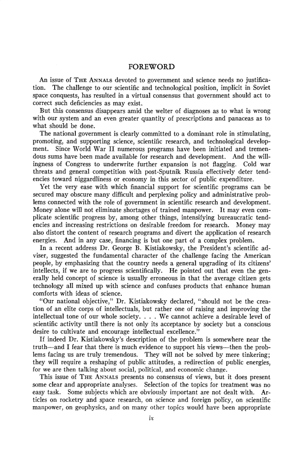 handle is hein.cow/anamacp0327 and id is 1 raw text is: FOREWORD

An issue of THE ANNALS devoted to government and science needs no justifica-
tion. The challenge to our scientific and technological position, implicit in Soviet
space conquests, has resulted in a virtual consensus that government should act to
correct such deficiencies as may exist.
But this consensus disappears amid the welter of diagnoses as to what is wrong
with our system and an even greater quantity of prescriptions and panaceas as to
what should be done.
The national government is clearly committed to a dominant role in stimulating,
promoting, and supporting science, scientific research, and technological develop-
ment. Since World War II numerous programs have been initiated and tremen-
dous sums have been made available for research and development. And the will-
ingness of Congress to underwrite further expansion is not flagging. Cold war
threats and general competition with post-Sputnik Russia effectively deter tend-
encies toward niggardliness or economy in this sector of public expenditure.
Yet the very ease with which financial support for scientific programs can be
secured may obscure many difficult and perplexing policy and administrative prob-
lems connected with the role of government in scientific research and development.
Money alone will not eliminate shortages of trained manpower. It may even com-
plicate scientific progress by, among other things, intensifying bureaucratic tend-
encies and increasing restrictions on desirable freedom for research. Money may
also distort the content of research programs and divert the application of research
energies. And in any case, financing is but one part of a complex problem.
In a recent address Dr. George B. Kistiakowsky, the President's scientific ad-
viser, suggested the fundamental character of the challenge facing the American
people, by emphasizing that the country needs a general upgrading of its citizens'
intellects, if we are to progress scientifically. He pointed out that even the gen-
erally held concept of science is usually erroneous in that the average citizen gets
technology all mixed up with science and confuses products that enhance human
comforts with ideas of science.
Our national objective, Dr. Kistiakowsky declared, should not be the crea-
tion of an elite corps of intellectuals, but rather one of raising and improving the
intellectual tone of our whole society. . . . We cannot achieve a desirable level of
scientific activity until there is not only its acceptance by society but a conscious
desire to cultivate and encourage intellectual excellence.
If indeed Dr. Kistiakowsky's description of the problem is somewhere near the
truth-and I fear that there is much evidence to support his views-then the prob-
lems facing us are truly tremendous. They will not be solved by mere tinkering;
they will require a reshaping of public attitudes, a redirection of public energies,
for we are then talking about social, political, and economic change.
This issue of THE ANNALS presents no consensus of views, but it does present
some clear and appropriate analyses. Selection of the topics for treatment was no
easy task. Some subjects which are obviously important are not dealt with. Ar-
ticles on rocketry and space research, on science and foreign policy, on scientific
manpower, on geophysics, and on many other topics would have been appropriate


