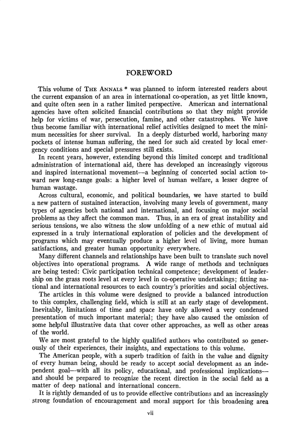 handle is hein.cow/anamacp0329 and id is 1 raw text is: FOREWORD

This volume of THE ANNALS * was planned to inform interested readers about
the current expansion of an area in international co-operation, as yet little known,
and quite often seen in a rather limited perspective. American and international
agencies have often solicited financial contributions so that they might provide
help for victims of war, persecution, famine, and other catastrophes. We have
thus become familiar with international relief activities designed to meet the mini-
mum necessities for sheer survival. In a deeply disturbed world, harboring many
pockets of intense human suffering, the need for such aid created by local emer-
gency conditions and special pressures still exists.
In recent years, however, extending beyond this limited concept and traditional
administration of international aid, there has developed an increasingly vigorous
and inspired international movement-a beginning of concerted social action to-
ward new long-range goals: a higher level of human welfare, a lesser degree of
human wastage.
Across cultural, economic, and political boundaries, we have started to build
a new pattern of sustained interaction, involving many levels of government, many
types of agencies both national and international, and focusing on major social
problems as they affect the common man. Thus, in an era of great instability and
serious tensions, we also witness the slow unfolding of a new ethic of mutual aid
expressed in a truly international exploration of policies and the development of
programs which may eventually produce a higher level of living, more human
satisfactions, and greater human opportunity everywhere.
Many different channels and relationships have been built to translate such novel
objectives into operational programs. A wide range of methods and techniques
are being tested: Civic participation technical competence; development of leader-
ship on the grass roots level at every level in co-operative undertakings; fitting na-
tional and international resources to each country's priorities and social objectives.
The articles in this volume were designed to provide a balanced introduction
to this complex, challenging field, which is still at an early stage of development.
Inevitably, limitations of time and space have only allowed a very condensed
presentation of much important material; they have also caused the omission of
some helpful illustrative data that cover other approaches, as well as other areas
of the world.
We are most grateful to the highly qualified authors who contributed so gener-
ously of their experiences, their insights, and expectations to this volume.
The American people, with a superb tradition of faith in the value and dignity
of every human being, should be ready to accept social development as an inde-
pendent goal-with all its policy, educational, and professional implications-
and should be prepared to recognize the recent direction in the social field as a
matter of deep national and international concern.
It is rightly demanded of us to provide effective contributions and an increasingly
strong foundation of encouragement and moral support for this broadening area
vii


