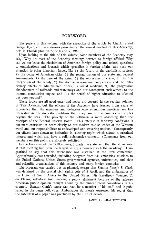 handle is hein.cow/anamacp0330 and id is 1 raw text is: FOREWORD

The papers in this volume, with the exception of the article by Charlotte and
George Dyer, are the addresses presented at the annual meeting of this Academy,
held in Philadelphia on April 8 and 9, 1960.
Upon looking at the title of this volume, some members of the Academy may
ask, Why are most of the Academy meetings devoted to foreign affairs? Why
can we not leave the elucidation of American foreign policy and related questions
to organizations and journals which specialize in foreign affairs, and turn our
attention to other important issues, like 1) the future of the capitalistic system,
2) the decay of American cities, 3) the reorganization of our state and federal
governments, 4) the care of the aging, 5) the repression of crime, 6) the dis-
integration of the family, 7) the decline in economic competition and the infla-
tionary effects of administered prices, 8) social medicine, 9) the progressive
abandonment of railroads and waterways and our consequent enslavement to the
internal combustion engine, and 10) the denial of higher education to talented
but poor youths?
These topics are all good ones, and hence are covered in the regular volumes
of THE ANNALS, but the officers of the Academy have learned from years of
experience that the members and delegates who attend our meetings are less
interested in our domestic problems than they are in the troubles of peoples
beyond the seas. The poverty of the fellaheen is more absorbing than the
rescripts of the Federal Reserve Board. This interest in far-away conditions is
not mere exoticism; it bears closely on our modern role as leader of the Western
world and our responsibilities to undeveloped and wavering nations. Consequently
our officers have shown no hesitation in selecting topics which attract a sustained
interest and which also have a solid substantive content. (Comments from our
members on this point are sincerely solicited.)
In the Foreword of the 1959 volume, I made the statement that the attendance
at that meeting had been the largest in my experience with the Academy. I am
gratified to say that this attendance was sustained at the 1960 conference.
Approximately 800 attended, including delegates from 341 embassies, missions to
the United Nations, United States governmental agencies, universities, and civic
and scientific organizations of this country and many foreign countries.
The program was carried out as planned, except that Senator Joseph S. Clark
was detained by the crucial civil rights vote of 8 April, and the ambassador of
the Union of South Africa to the United States, His Excellency Wentzel C.
du Plessis, withdrew from making a public statement because of the adverse
American public opinion brought about by the current racial convulsions in his
country. Senator Clark's paper was read by a member of his staff, and is pub-
lished in the pages following; Ambassador du Plessis expressed his regret that
the submittal of a paper was precluded by the turn of events.
JAMES C. CHARLESWORTH

Viii


