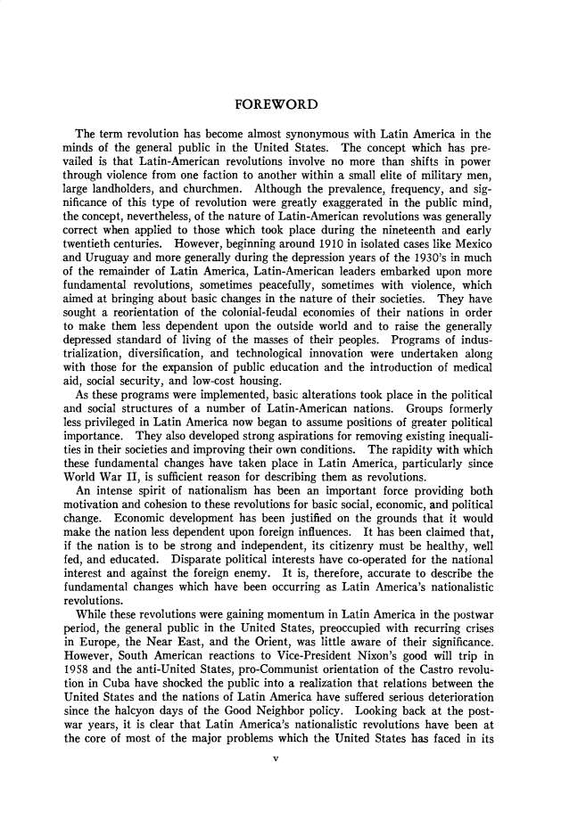 handle is hein.cow/anamacp0334 and id is 1 raw text is: FOREWORD

The term revolution has become almost synonymous with Latin America in the
minds of the general public in the United States. The concept which has pre-
vailed is that Latin-American revolutions involve no more than shifts in power
through violence from one faction to another within a small elite of military men,
large landholders, and churchmen. Although the prevalence, frequency, and sig-
nificance of this type of revolution were greatly exaggerated in the public mind,
the concept, nevertheless, of the nature of Latin-American revolutions was generally
correct when applied to those which took place during the nineteenth and early
twentieth centuries. However, beginning around 1910 in isolated cases like Mexico
and Uruguay and more generally during the depression years of the 1930's in much
of the remainder of Latin America, Latin-American leaders embarked upon more
fundamental revolutions, sometimes peacefully, sometimes with violence, which
aimed at bringing about basic changes in the nature of their societies. They have
sought a reorientation of the colonial-feudal economies of their nations in order
to make them less dependent upon the outside world and to raise the generally
depressed standard of living of the masses of their peoples. Programs of indus-
trialization, diversification, and technological innovation were undertaken along
with those for the expansion of public education and the introduction of medical
aid, social security, and low-cost housing.
As these programs were implemented, basic alterations took place in the political
and social structures of a number of Latin-American nations. Groups formerly
less privileged in Latin America now began to assume positions of greater political
importance. They also developed strong aspirations for removing existing inequali-
ties in their societies and improving their own conditions. The rapidity with which
these fundamental changes have taken place in Latin America, particularly since
World War II, is sufficient reason for describing them as revolutions.
An intense spirit of nationalism has been an important force providing both
motivation and cohesion to these revolutions for basic social, economic, and political
change. Economic development has been justified on the grounds that it would
make the nation less dependent upon foreign influences. It has been claimed that,
if the nation is to be strong and independent, its citizenry must be healthy, well
fed, and educated. Disparate political interests have co-operated for the national
interest and against the foreign enemy. It is, therefore, accurate to describe the
fundamental changes which have been occurring as Latin America's nationalistic
revolutions.
While these revolutions were gaining momentum in Latin America in the postwar
period, the general public in the United States, preoccupied with recurring crises
in Europe, the Near East, and the Orient, was little aware of their significance.
However, South American reactions to Vice-President Nixon's good will trip in
1958 and the anti-United States, pro-Communist orientation of the Castro revolu-
tion in Cuba have shocked the public into a realization that relations between the
United States and the nations of Latin America have suffered serious deterioration
since the halcyon days of the Good Neighbor policy. Looking back at the post-
war years, it is clear that Latin America's nationalistic revolutions have been at
the core of most of the major problems which the United States has faced in its


