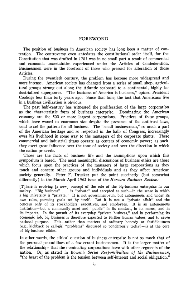 handle is hein.cow/anamacp0343 and id is 1 raw text is: FOREWORD

The position of business in American society has long been a matter of con-
tention. The controversy even antedates the constitutional order itself, for the
Constitution that was drafted in 1787 was in no small part a result of commercial
and economic uncertainties experienced under the Articles of Confederation.
Businessmen were in the forefront of those who pressed for alteration of those
Articles.
During the twentieth century, the problem has become more widespread and
more intense. American society has changed from a series of small shop, agricul-
tural groups strung out along the Atlantic seaboard to a continental, highly in-
dustrialized superpower. The business of America is business, opined President
Coolidge less than forty years ago. Since that time, the fact that Americans live
in a business civilization is obvious.
The past half-century has witnessed the proliferation of the large corporation
as the characteristic form of business enterprise. Dominating the American
economy are the 500 or more largest corporations. Practices of these groups,
which have waxed to enormous size despite the presence of the antitrust laws,
tend to set the pattern for all business. The small businessman, so much a part
of the American heritage and so respected in the halls of Congress, increasingly
owes his livelihood in some way to the managers of the corporate giants. These
commercial and industrial titans operate as centers of economic power; as such,
they exert great influence over the tone of society and over the direction in which
the nation proceeds.
Those are the facts of business life and the assumptions upon which this
symposium is based. The most meaningful discussions of business ethics are those
which focus upon the practices of the managers of large corporations as they
touch and concern other groups and individuals and as they affect American
society generally. Peter F. Drucker put the point succinctly (but somewhat
differently) in the March-April 1962 issue of the Harvard Business Review:
[T]here is evolving [a new] concept of the role of the big-business enterprise in our
society. Big business . . . is private and accepted as such-in the sense in which
a big university is private. It is not government-run, but autonomous and under its
own rules, pursuing goals set by itself. But it is not a private affair and the
concern only of its stockholders, executives, and employees. It is an autonomous
institution-but a community asset and public in its conduct, in its mores, and in
its impacts. In the pursuit of its everyday private business, and in performing its
economic job, big business is therefore expected to further human values, and to serve
national purpose. This-rather than matters of ordinary honesty or fastidiousness
(e.g., kickback or call-girl problems discussed so ponderously today)-is at the core
of big-business ethics.
In other words, the ethical question of business enterprise is not so much that of
the personal peccadilloes of a few errant businessmen. It is the larger matter of
the relationships that the dominating corporations have with other segments of the
nation. Or, as stated in Bowen's Social Responsibilities of the Businessman,
the heart of the problem is the tension between self-interest and social obligation.
ix


