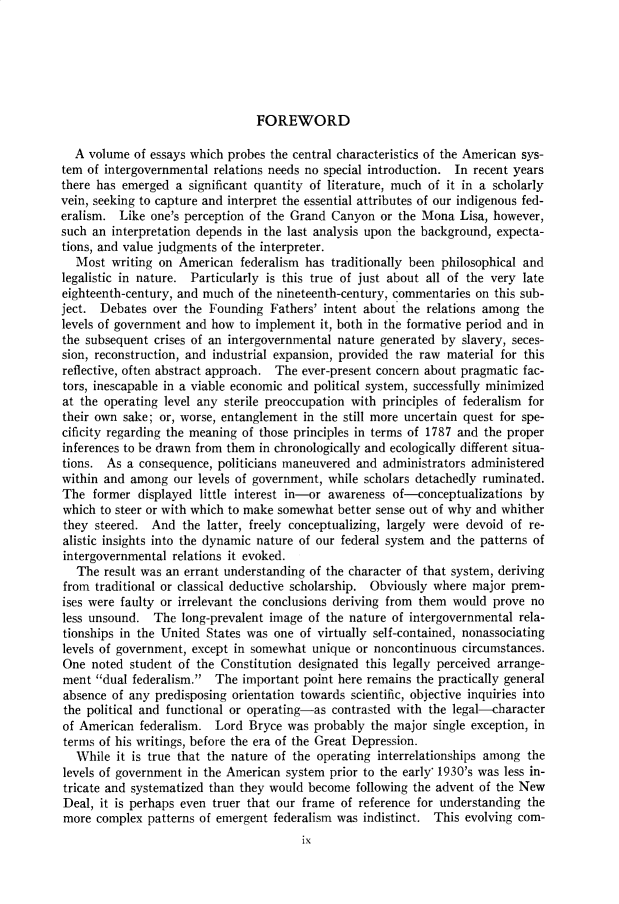 handle is hein.cow/anamacp0359 and id is 1 raw text is: FOREWORD

A volume of essays which probes the central characteristics of the American sys-
tem of intergovernmental relations needs no special introduction. In recent years
there has emerged a significant quantity of literature, much of it in a scholarly
vein, seeking to capture and interpret the essential attributes of our indigenous fed-
eralism. Like one's perception of the Grand Canyon or the Mona Lisa, however,
such an interpretation depends in the last analysis upon the background, expecta-
tions, and value judgments of the interpreter.
Most writing on American federalism has traditionally been philosophical and
legalistic in nature. Particularly is this true of just about all of the very late
eighteenth-century, and much of the nineteenth-century, commentaries on this sub-
ject. Debates over the Founding Fathers' intent about the relations among the
levels of government and how to implement it, both in the formative period and in
the subsequent crises of an intergovernmental nature generated by slavery, seces-
sion, reconstruction, and industrial expansion, provided the raw material for this
reflective, often abstract approach. The ever-present concern about pragmatic fac-
tors, inescapable in a viable economic and political system, successfully minimized
at the operating level any sterile preoccupation with principles of federalism for
their own sake; or, worse, entanglement in the still more uncertain quest for spe-
cificity regarding the meaning of those principles in terms of 1787 and the proper
inferences to be drawn from them in chronologically and ecologically different situa-
tions. As a consequence, politicians maneuvered and administrators administered
within and among our levels of government, while scholars detachedly ruminated.
The former displayed little interest in-or awareness of-conceptualizations by
which to steer or with which to make somewhat better sense out of why and whither
they steered. And the latter, freely conceptualizing, largely were devoid of re-
alistic insights into the dynamic nature of our federal system and the patterns of
intergovernmental relations it evoked.
The result was an errant understanding of the character of that system, deriving
from traditional or classical deductive scholarship. Obviously where major prem-
ises were faulty or irrelevant the conclusions deriving from them would prove no
less unsound. The long-prevalent image of the nature of intergovernmental rela-
tionships in the United States was one of virtually self-contained, nonassociating
levels of government, except in somewhat unique or noncontinuous circumstances.
One noted student of the Constitution designated this legally perceived arrange-
ment dual federalism. The important point here remains the practically general
absence of any predisposing orientation towards scientific, objective inquiries into
the political and functional or operating-as contrasted with the legal-character
of American federalism. Lord Bryce was probably the major single exception, in
terms of his writings, before the era of the Great Depression.
While it is true that the nature of the operating interrelationships among the
levels of government in the American system prior to the early' 1930's was less in-
tricate and systematized than they would become following the advent of the New
Deal, it is perhaps even truer that our frame of reference for understanding the
more complex patterns of emergent federalism was indistinct. This evolving com-
ix


