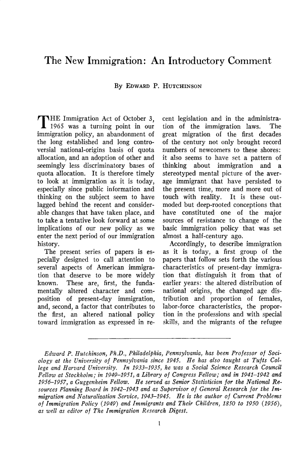 handle is hein.cow/anamacp0367 and id is 1 raw text is: The New Immigration: An Introductory Comment

By EDWARD P. HUTCHINSON

T HE Immigration Act of October 3,
1965 was a turning point in our
immigration policy, an abandonment of
the long established and long contro-
versial national-origins basis of quota
allocation, and an adoption of other and
seemingly less discriminatory bases of
quota allocation. It is therefore timely
to look at immigration as it is today,
especially since public information and
thinking on the subject seem to have
lagged behind the recent and consider-
able changes that have taken place, and
to take a tentative look forward at some
implications of our new policy as we
enter the next period of our immigration
history.
The present series of papers is es-
pecially designed to call attention to
several aspects of American immigra-
tion that deserve to be more widely
known. These are, first, the funda-
mentally altered character and com-
position  of present-day  immigration,
and, second, a factor that contributes to
the first, an altered national policy
toward immigration as expressed in re-

cent legislation and in the administra-
tion of the immigration laws. The
great migration of the first decades
of the century not only brought record
numbers of newcomers to these shores:
it also seems to have set a pattern of
thinking  about   immigration   and   a
stereotyped mental picture of the aver-
age immigrant that have persisted to
the present time, more and more out of
touch with reality. It is these out-
moded but deep-rooted conceptions that
have constituted   one  of the major
sources of resistance to change of the
basic immigration policy that was set
almost a half-century ago.
Accordingly, to describe immigration
as it is today, a first group of the
papers that follow sets forth the various
characteristics of present-day immigra-
tion that distinguish it from that of
earlier years: the altered distribution of
national origins, the changed age dis-
tribution and proportion of females,
labor-force characteristics, the propor-
tion in the professions and with special
skills, and the migrants of the refugee

Edward P. Hutchinson, Ph.D., Philadelphia, Pennsylvania, has been Professor of Soci-
ology at the University of Pennsylvania since 1945. He has also taught at Tufts Col-
lege and Harvard University. In 1933-1935, he was a Social Science Research Council
Fellow at Stockholm; in 1949-1951, a Library of Congress Fellow; and in 1941-1942 and
1956-1957, a Guggenheim Fellow. He served as Senior Statistician for the National Re-
sources Planning Board in 1942-1943 and as Supervisor of General Research for the Im-
migration and Naturalization Service, 1943-1945. He is the author of Current Problems
of Immigration Policy (1949) and Immigrants and Their Children, 1850 to 1950 (1956),
as well as editor of The Immigration Research Digest.
1


