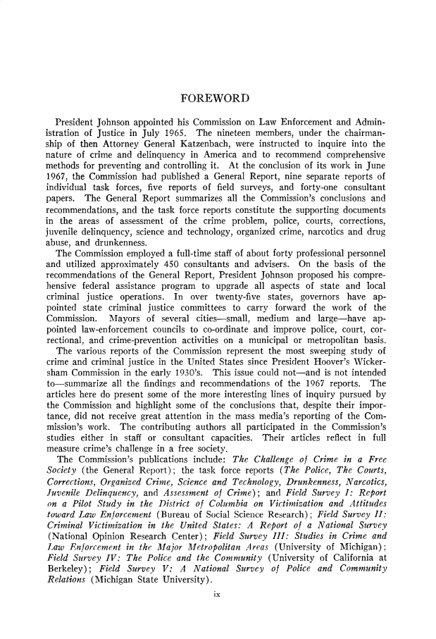 handle is hein.cow/anamacp0374 and id is 1 raw text is: FOREWORD

President Johnson appointed his Commission on Law Enforcement and Admin-
istration of Justice in July 1965. The nineteen members, under the chairman-
ship of then Attorney General Katzenbach, were instructed to inquire into the
nature of crime and delinquency in America and to recommend comprehensive
methods for preventing and controlling it. At the conclusion of its work in June
1967, the Commission had published a General Report, nine separate reports of
individual task forces, five reports of field surveys, and forty-one consultant
papers. The General Report summarizes all the Commission's conclusions and
recommendations, and the task force reports constitute the supporting documents
in the areas of assessment of the crime problem, police, courts, corrections,
juvenile delinquency, science and technology, organized crime, narcotics and drug
abuse, and drunkenness.
The Commission employed a full-time staff of about forty professional personnel
and utilized approximately 450 consultants and advisers. On the basis of the
recommendations of the General Report, President Johnson proposed his compre-
hensive federal assistance program to upgrade all aspects of state and local
criminal justice operations. In over twenty-five states, governors have ap-
pointed state criminal justice committees to carry forward the work of the
Commission. Mayors of several cities-small, medium and large-have ap-
pointed law-enforcement councils to co-ordinate and improve police, court, cor-
rectional, and crime-prevention activities on a municipal or metropolitan basis.
The various reports of the Commission represent the most sweeping study of
crime and criminal justice in the United States since President Hoover's Wicker-
sham Commission in the early 1930's. This issue could not-and is not intended
to-summarize all the findings and recommendations of the 1967 reports. The
articles here do present some of the more interesting lines of inquiry pursued by
the Commission and highlight some of the conclusions that, despite their impor-
tance, did not receive great attention in the mass media's reporting of the Com-
mission's work. The contributing authors all participated in the Commission's
studies either in staff or consultant capacities. Their articles reflect in full
measure crime's challenge in a free society.
The Commission's publications include: The Challenge of Crime in a Free
Society (the General Report); the task force reports (The Police, The Courts,
Corrections, Organized Crime, Science and Technology, Drunkenness, Narcotics,
Juvenile Delinquency, and Assessment of Crime); and Field Survey I: Report
on a Pilot Study in the District of Columbia on Victimization and Attitudes
toward Law Enforcement (Bureau of Social Science Research); Field Survey II:
Criminal Victimization in the United States: A Report of a National Survey
(National Opinion Research Center) ; Field Survey III: Studies in Crime and
Law Enforcement in the Major Metropolitan Areas (University of Michigan);
Field Survey IV: The Police and the Community (University of California at
Berkeley); Field Survey V: A National Survey of Police and Community
Relations (Michigan State University).
ix


