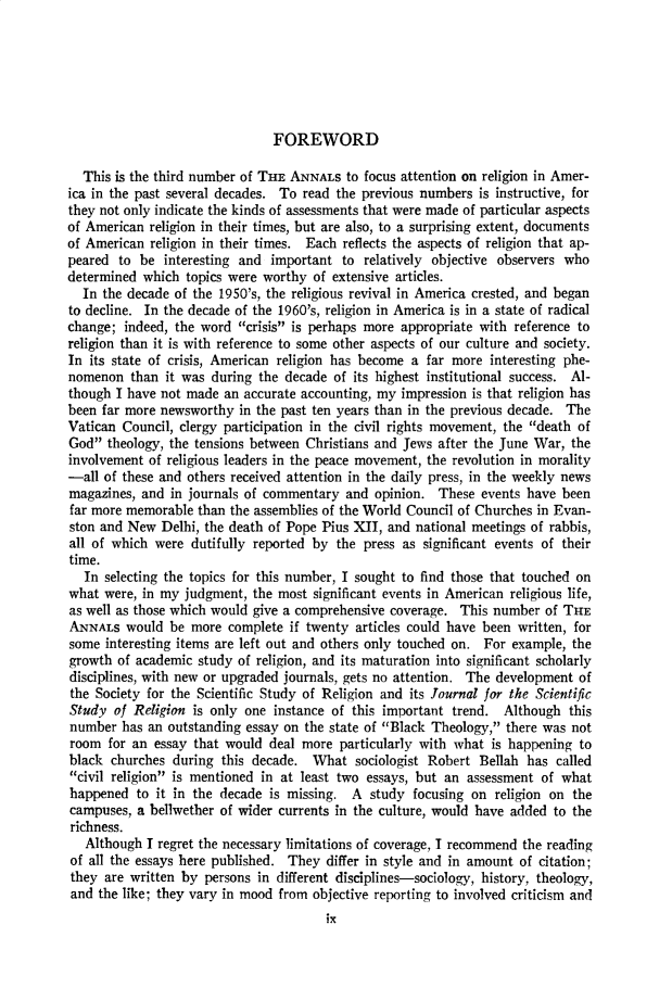 handle is hein.cow/anamacp0387 and id is 1 raw text is: FOREWORD
This is the third number of THE ANNALS to focus attention on religion in Amer-
ica in the past several decades. To read the previous numbers is instructive, for
they not only indicate the kinds of assessments that were made of particular aspects
of American religion in their times, but are also, to a surprising extent, documents
of American religion in their times. Each reflects the aspects of religion that ap-
peared to be interesting and important to relatively objective observers who
determined which topics were worthy of extensive articles.
In the decade of the 1950's, the religious revival in America crested, and began
to decline. In the decade of the 1960's, religion in America is in a state of radical
change; indeed, the word crisis is perhaps more appropriate with reference to
religion than it is with reference to some other aspects of our culture and society.
In its state of crisis, American religion has become a far more interesting phe-
nomenon than it was during the decade of its highest institutional success. Al-
though I have not made an accurate accounting, my impression is that religion has
been far more newsworthy in the past ten years than in the previous decade. The
Vatican Council, clergy participation in the civil rights movement, the death of
God theology, the tensions between Christians and Jews after the June War, the
involvement of religious leaders in the peace movement, the revolution in morality
-all of these and others received attention in the daily press, in the weekly news
magazines, and in journals of commentary and opinion. These events have been
far more memorable than the assemblies of the World Council of Churches in Evan-
ston and New Delhi, the death of Pope Pius XII, and national meetings of rabbis,
all of which were dutifully reported by the press as significant events of their
time.
In selecting the topics for this number, I sought to find those that touched on
what were, in my judgment, the most significant events in American religious life,
as well as those which would give a comprehensive coverage. This number of THE
ANNALS would be more complete if twenty articles could have been written, for
some interesting items are left out and others only touched on. For example, the
growth of academic study of religion, and its maturation into significant scholarly
disciplines, with new or upgraded journals, gets no attention. The development of
the Society for the Scientific Study of Religion and its Journal for the Scientific
Study of Religion is only one instance of this important trend. Although this
number has an outstanding essay on the state of Black Theology, there was not
room for an essay that would deal more particularly with what is happening to
black churches during this decade. What sociologist Robert Bellah has called
civil religion is mentioned in at least two essays, but an assessment of what
happened to it in the decade is missing. A study focusing on religion on the
campuses, a bellwether of wider currents in the culture, would have added to the
richness.
Although I regret the necessary limitations of coverage, I recommend the reading
of all the essays here published. They differ in style and in amount of citation;
they are written by persons in different disciplines-sociology, history, theology,
and the like; they vary in mood from objective reporting to involved criticism and
ix


