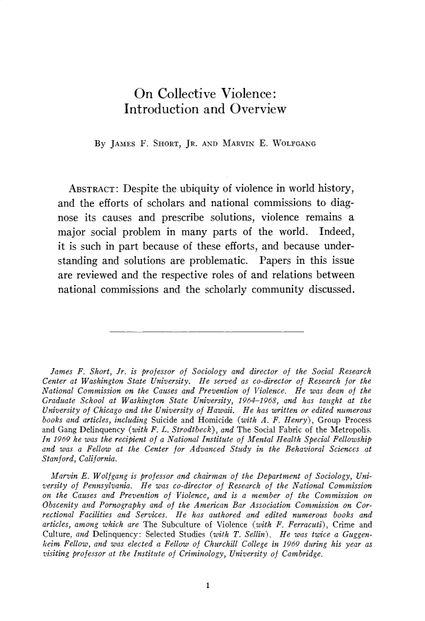 handle is hein.cow/anamacp0391 and id is 1 raw text is: On Collective Violence:
Introduction and Overview
By JAMES F. SHORT, JR. AND MARVIN E. WOLFGANG
ABSTRACT: Despite the ubiquity of violence in world history,
and the efforts of scholars and national commissions to diag-
nose its causes and prescribe solutions, violence remains a
major social problem in many parts of the world. Indeed,
it is such in part because of these efforts, and because under-
standing and solutions are problematic. Papers in this issue
are reviewed and the respective roles of and relations between
national commissions and the scholarly community discussed.
James F. Short, Jr. is professor of Sociology and director of the Social Research
Center at Washington State University. He served as co-director of Research for the
National Commission on the Causes and Prevention of Violence. He was dean of the
Graduate School at Washington State University, 1964-1968, and has taught at the
University of Chicago and the University of Hawaii. He has written or edited numerous
books and articles, including Suicide and Homicide (with A. F. Henry), Group Process
and Gang Delinquency (with F. L. Strodtbeck), and The Social Fabric of the Metropolis.
In 1969 he was the recipient of a National Institute of Mental Health Special Fellowship
and was a Fellow at the Center for Advanced Study in the Behavioral Sciences at
Stanford, California.
Marvin E. Wolfgang is professor and chairman of the Department of Sociology, Uni-
versity of Pennsylvania. He was co-director of Research of the National Commission
on the Causes and Prevention of Violence, and is a member of the Commission on
Obscenity and Pornography and of the American Bar Association Commission on Cor-
rectional Facilities and Services. He has authored and edited numerous books and
articles, among which are The Subculture of Violence (with F. Ferracuti), Crime and
Culture, and Delinquency: Selected Studies (with T. Sellin). He was twice a Guggen-
heim Fellow, and was elected a Fellow of Churchill College in 1969 during his year as
visiting professor at the Institute of Criminology, University of Cambridge.

1


