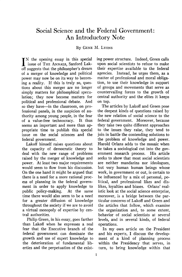 handle is hein.cow/anamacp0394 and id is 1 raw text is: Social Science and the Federal Government:
An Introductory Note
By GENE M. LYONS

IN the opening essay in this special
issue of THE ANNALS, Sanford Lak-
off suggests that the philosopher's dream
of a merger of knowledge and political
power may now be on its way to becom-
ing a reality. If this is truly so, ques-
tions about this merger are no longer
simply matters for philosophical specu-
lation; they now become matters for
political and professional debate. And
so they have-in the classroom, on pro-
fessional panels, in the suspicion of au-
thority among young people, in the fear
of a value-free technocracy. It thus
seems an important and more than ap-
propriate time to publish this special
issue on the social sciences and the
federal government.
Lakoff himself raises questions about
the capacity of democratic theory to
deal with the new range of problems
raised by the merger of knowledge and
power. At least two major requirements
would seem to flow from his discussion.
On the one hand it might be argued that
there is a need for a more rational proc-
ess of planning in the federal govern-
ment in order to apply knowledge to
public policy-making. At the same
time there would also seem to be a need
for a greater diffusion of knowledge
throughout the society if we are to avoid
a virtual monopoly of expertise by cen-
tral authorities.
Philip Green, in his essay, goes farther
than Lakoff when he expresses a real
fear that the Executive branch of the
federal government can dominate the
growth and use of expert knowledge to
the deterioration of fundamental lib-
erties and the perpetuation of the exist-

ing power structure. Indeed, Green calls
upon social scientists to refuse to make
their expertise available to the federal
agencies. Instead, he urges them, as a
matter of professional and moral obliga-
tion, to use their knowledge in support
of groups and movements that serve as
countervailing forces to the growth of
central authority and the elites it keeps
on top.
The articles by Lakoff and Green pose
the deepest kinds of questions raised by
the new relation of social science to the
federal government. Moreover, because
they take two quite different approaches
to the issues they raise, they tend to
join in battle the contending solutions to
the problem of knowledge and power.
Harold Orlans adds to the mosaic when
he takes a sociological cut into the gov-
ernment research process. His article
seeks to show that most social scientists
are neither mandarins nor ideologues,
but very human human beings whose
work, in government or out, is certain to
be influenced by a mix of personal, po-
litical, and professional likes and dis-
likes, loyalties and biases. Orlans' real-
istic look at the social science enterprise,
moreover, is a bridge between the par-
ticular concerns of Lakoff and Green and
the articles that follow, which examine
the organization and, to some extent,
behavior of social scientists at several
levels, and in several kinds, of federal
operations.
In my own article on the President
and his experts, I discuss the develop-
ment of a kind of planning process
within the Presidency that serves, in
turn, to bring knowledge within that
1


