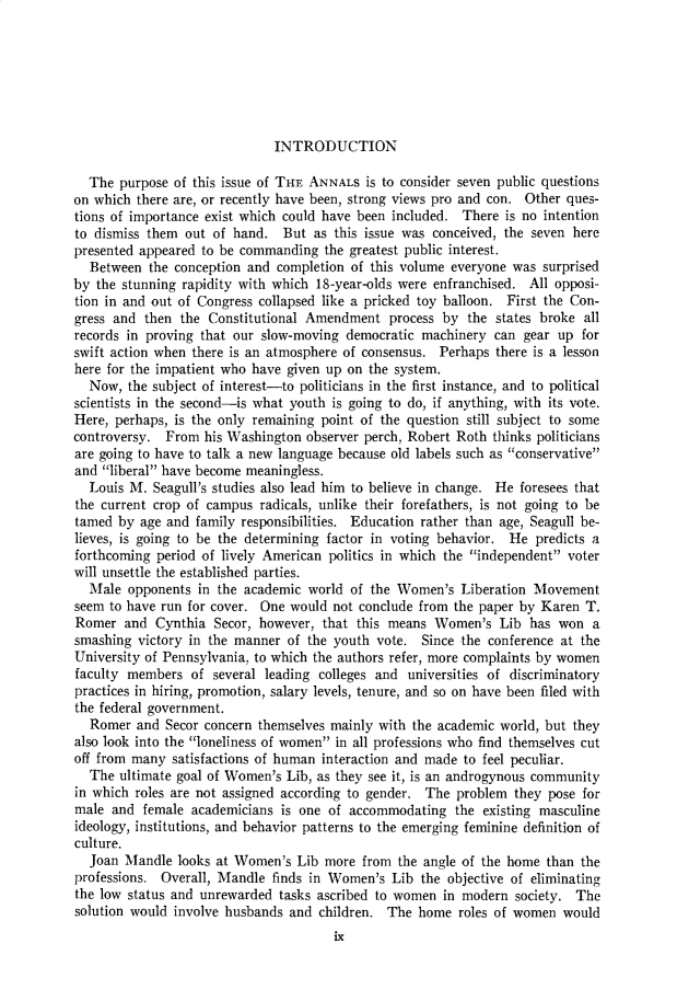 handle is hein.cow/anamacp0397 and id is 1 raw text is: INTRODUCTION

The purpose of this issue of THE ANNALS is to consider seven public questions
on which there are, or recently have been, strong views pro and con. Other ques-
tions of importance exist which could have been included. There is no intention
to dismiss them out of hand. But as this issue was conceived, the seven here
presented appeared to be commanding the greatest public interest.
Between the conception and completion of this volume everyone was surprised
by the stunning rapidity with which 18-year-olds were enfranchised. All opposi-
tion in and out of Congress collapsed like a pricked toy balloon. First the Con-
gress and then the Constitutional Amendment process by the states broke all
records in proving that our slow-moving democratic machinery can gear up for
swift action when there is an atmosphere of consensus. Perhaps there is a lesson
here for the impatient who have given up on the system.
Now, the subject of interest-to politicians in the first instance, and to political
scientists in the second-is what youth is going to do, if anything, with its vote.
Here, perhaps, is the only remaining point of the question still subject to some
controversy. From his Washington observer perch, Robert Roth thinks politicians
are going to have to talk a new language because old labels such as conservative
and liberal have become meaningless.
Louis M. Seagull's studies also lead him to believe in change. He foresees that
the current crop of campus radicals, unlike their forefathers, is not going to be
tamed by age and family responsibilities. Education rather than age, Seagull be-
lieves, is going to be the determining factor in voting behavior. He predicts a
forthcoming period of lively American politics in which the independent voter
will unsettle the established parties.
Male opponents in the academic world of the Women's Liberation Movement
seem to have run for cover. One would not conclude from the paper by Karen T.
Romer and Cynthia Secor, however, that this means Women's Lib has won a
smashing victory in the manner of the youth vote. Since the conference at the
University of Pennsylvania, to which the authors refer, more complaints by women
faculty members of several leading colleges and universities of discriminatory
practices in hiring, promotion, salary levels, tenure, and so on have been filed with
the federal government.
Romer and Secor concern themselves mainly with the academic world, but they
also look into the loneliness of women in all professions who find themselves cut
off from many satisfactions of human interaction and made to feel peculiar.
The ultimate goal of Women's Lib, as they see it, is an androgynous community
in which roles are not assigned according to gender. The problem they pose for
male and female academicians is one of accommodating the existing masculine
ideology, institutions, and behavior patterns to the emerging feminine definition of
culture.
Joan Mandle looks at Women's Lib more from the angle of the home than the
professions. Overall, Mandle finds in Women's Lib the objective of eliminating
the low status and unrewarded tasks ascribed to women in modern society. The
solution would involve husbands and children. The home roles of women would
ix


