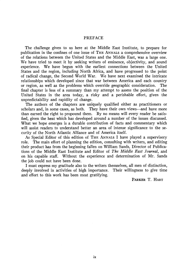 handle is hein.cow/anamacp0401 and id is 1 raw text is: PREFACE

The challenge given to us here at the Middle East Institute, to prepare for
publication in the confines of one issue of THE ANNALS a comprehensive overview
of the relations between the United States and the Middle East, was a large one.
We have tried to meet it by seeking writers of eminence, objectivity, and sound
experience. We have begun with the earliest connections between the United
States and the region, including North Africa, and have progressed to the point
of radical change, the Second World War. We have next examined the intricate
relationships which developed since that war between America and each country
or region, as well as the problems which override geographic consideration. The
final chapter is less of a summary than my attempt to assess the position of the
United States in the area today, a risky and a perishable effort, given the
unpredictability and rapidity of change.
The authors of the chapters are uniquely qualified either as practitioners or
scholars and, in some cases, as both. They have. their own views-and have more
than earned the right to propound them. By no means will every reader be satis-
fied, given the heat which has developed around a number of the issues discussed.
What we hope emerges is a durable contribution of facts and commentary which
will assist readers to understand better an area of intense significance to the se-
curity of the North Atlantic Alliance and of America itself.
As Special Editor of this edition of THE ANNALS I have played a supervisory
role. The main effort of planning the edition, consulting with writers, and editing
their product has from the beginning fallen on William Sands, Director of Publica-
tions of the Middle East Institute and Editor of The Middle East Journal, and
on his capable staff. Without the experience and determination of Mr. Sands
the job could not have been done.
I must express my gratitude also to the writers themselves, all men of distinction,
deeply involved in activities of high importance. Their willingness to give time
and effort to this work has been most gratifying.
PARKER T. HART

ix


