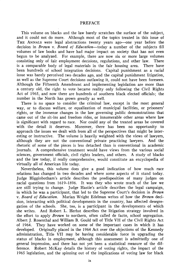 handle is hein.cow/anamacp0407 and id is 1 raw text is: PREFACE

This volume on blacks and the law barely scratches the surface of the subject,
and it could not do more. Although most of the topics treated in this issue of
THE ANNALS were legal abstractions twenty years ago-one year before the
decision in Brown v. Board of Education-today a number of the subjects fill
volumes of law books and have had major impact on society that has not even
begun to be analyzed. For example, there are now six or more large volumes
consisting only of fair employment decisions, regulations, and other law. There
is a comparable body of legal materials in the fair housing area. There have
been hundreds of school integration decisions. Capital punishment as a racial
issue was barely perceived two decades ago, and the capital punishment litigation,
as well as the Supreme Court decisions outlawing it, could not have been foreseen.
Although the Fifteenth Amendment and implementing legislation are more than
a century old, the right to vote became reality only following the Civil Rights
Act of 1965, and now there are hundreds of southern black elected officials; the
number in the North has grown greatly as well.
There is no space to consider the criminal law, except in the most general
way, or to discuss welfare, or equalization of municipal facilities, or prisoners'
rights, or the immense changes in the law governing public demonstrations that
came out of the sit-ins and freedom rides, or innumerable other areas where law
is significant with regard to race. Nor could any of the treated areas be covered
with the detail it deserves. Moreover, there has been no opportunity to
approach the issues we dealt with from all of the perspectives that might be inter-
esting or instructive. The volume is heavily weighted with the views of lawyers,
although they are not the conventional private practicing lawyers. And the
rhetoric of some of the pieces is less detached than is conventional in academic
journals. A comprehensive treatment would have views from the various social
sciences, government officials, civil rights leaders, and others. A study of blacks
and the law today, if really comprehensive, would constitute an encyclopedia of
virtually all of American life today.
Nevertheless, this volume does give a good indication of how much race
relations has changed in two decades and where some aspects of it stand today.
Judge Higginbotham's article describes the predisposition of many judges on
racial questions from 1619-1896. It was they who wrote much of the law we
are still trying to change. Judge Hastie's article describes the legal campaign,
in which he was a participant, that led to the Supreme Court's decision in Brown
v. Board of Education. Marian Wright Edelman writes of how the Brown deci-
sion, interacting with political developments in the country, has affected desegre-
gation of the schools. She, too, is a participant in the developments of which
she writes. And Robert L. Herbst describes the litigation strategy involved in
the effort to apply Brown to northern, often called de facto, school segregation.
Albert J. Rosenthal and William B. Gould tell of Title VII of the Civil Rights Act
of 1964. They have worked on some of the important cases in which it has
developed. Originally placed in the 1964 Act over the objections of the Kennedy
administration, Title VII may be having considerable force in upgrading the
status of blacks in employment, although this assessment is admittedly one of
general impression, and there has not yet been a statistical measure of the dif-
ference. Robert McKay details the history of voting rights, the impact of the
1965 legislation, and the spinning out of the implications of voting law for black
ix


