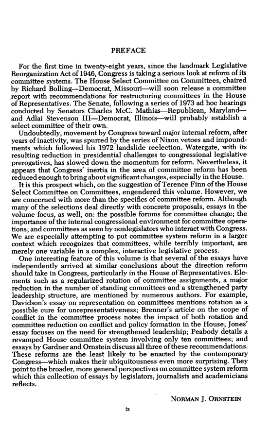 handle is hein.cow/anamacp0411 and id is 1 raw text is: PREFACE

For the first time in twenty-eight years, since the landmark Legislative
Reorganization Act of 1946, Congress is taking a serious look at reform of its
committee systems. The House Select Committee on Committees, chaired
by Richard Bolling-Democrat, Missouri-will soon release a committee
report with recommendations for restructuring committees in the House
of Representatives. The Senate, following a series of 1973 ad hoc hearings
conducted by Senators Charles McC. Mathias-Republican, Maryland-
and Adlai Stevenson III-Democrat, Illinois-will probably establish a
select committee of their own.
Undoubtedly, movement by Congress toward major internal reform, after
years of inactivity, was spurred by the series of Nixon vetoes and impound-
ments which followed his 1972 landslide reelection. Watergate, with its
resulting reduction in presidential challenges to congressional legislative
prerogatives, has slowed down the momentum for reform. Nevertheless, it
appears that Congress' inertia in the area of committee reform has been
reduced enough to bring about significant changes, especially in the House.
It is this prospect which, on the suggestion of Terence Finn of the House
Select Committee on Committees, engendered this volume. However, we
are concerned with more than the specifics of committee reform. Although
many of the selections deal directly with concrete proposals, essays in the
volume focus, as well, on: the possible forums for committee change; the
importance of the internal congressional environment for committee opera-
tions; and committees as seen by nonlegislators who interact with Congress.
We are especially attempting to put committee system reform in a larger
context which recognizes that committees, while terribly important, are
merely one variable in a complex, interactive legislative process.
One interesting feature of this volume is that several of the essays have
independently arrived at similar conclusions about the direction reform
should take in Congress, particularly in the House of Representatives. Ele-
ments such as a regularized rotation of committee assignments, a major
reduction in the number of standing committees and a strengthened party
leadership structure, are mentioned by numerous authors. For example,
Davidson's essay on representation on committees mentions rotation as a
possible cure for unrepresentativeness; Brenner's article on the scope of
conflict in the committee process notes the impact of both rotation and
committee reduction on conflict and policy formation in the House; Jones'
essay focuses on the need for strengthened leadership; Peabody details a
revamped House committee system involving only ten committees; and
essays by Gardner and Ornstein discuss all three of these recommendations.
These reforms are the least likely to be enacted by the contemporary
Congress-which makes their ubiquitousness even more surprising. They
point to the broader, more general perspectives on committee system reform
which this collection of essays by legislators, journalists and academicians
reflects.
NORMAN J. ORNSTEIN
ix


