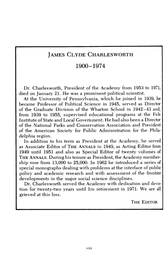 handle is hein.cow/anamacp0412 and id is 1 raw text is: JAMES CLYDE CHARLESWORTH

1900-1974
Dr. Charlesworth, President of the Academy from 1953 to 1971,
died on January 21. He was a prominent political scientist.
At the University of Pennsylvania, which he joined in 1939, he
became Professor of Political Science in 1945, served as Director
of the Graduate Division of the Wharton School in 1942-43 and,
from 1939 to 1955, supervised educational programs at the Fels
Institute of State and Local Government. He had also been a Director
of the National Parks and Conservation Association and President
of the American Society for Public Administration for the Phila-
delphia region.
In addition to his term as President at the Academy, he served
as Associate Editor of THE ANNALS in 1949, as Acting Editor from
1949 until 1951 and also as Special Editor of twenty volumes of
THE ANNALS. During his tenure as President, the Academy member-
ship rose from 13,000 to 25,000. In 1962 he introduced a series of
special monographs dealing with problems at the interface of public
policy and academic research and with assessment of the frontier
developments in the major social science disciplines.
Dr. Charlesworth served the Academy with dedication and devo-
tion for twenty-two years until his retirement in 1971. We are all
grieved at this loss.
THE EDITOR

viii



