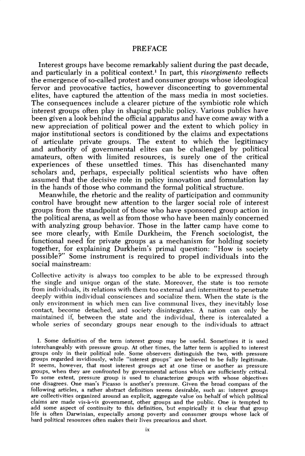 handle is hein.cow/anamacp0413 and id is 1 raw text is: PREFACE

Interest groups have become remarkably salient during the past decade,
and particularly in a political context.1 In part, this risorgimento reflects
the emergence of so-called protest and consumer groups whose ideological
fervor and provocative tactics, however disconcerting to governmental
elites, have captured the attention of the mass media in most societies.
The consequences include a clearer picture of the symbiotic role which
interest groups often play in shaping public policy. Various publics have
been given a look behind the official apparatus and have come away with a
new appreciation of political power and the extent to which policy in
major institutional sectors is conditioned by the claims and expectations
of articulate private groups. The extent to which the legitimacy
and authority of governmental elites can be challenged by political
amateurs, often with limited resources, is surely one of the critical
experiences of these unsettled times. This has disenchanted many
scholars and, perhaps, especially political scientists who have often
assumed that the decisive role in policy innovation and formulation lay
in the hands of those who command the formal political structure.
Meanwhile, the rhetoric and the reality of participation and community
control have brought new attention to the larger social role of interest
groups from the standpoint of those who have sponsored group action in
the political arena, as well as from those who have been mainly concerned
with analyzing group behavior. Those in the latter camp have come to
see more clearly, with Emile Durkheim, the French sociologist, the
functional need for private groups as a mechanism for holding society
together, for explaining Durkheim's primal question: How is society
possible? Some instrument is required to propel individuals into the
social mainstream:
Collective activity is always too complex to be able to be expressed through
the single and unique organ of the state. Moreover, the state is too remote
from individuals, its relations with them too external and intermittent to penetrate
deeply within individual consciences and socialize them. When the state is the
only environment in which men can live communal lives, they inevitably lose
contact, become detached, and society disintegrates. A nation can only be
maintained if, between the state and the individual, there is intercalated a
whole series of secondary groups near enough to the individuals to attract
1. Some definition of the term interest group may be useful. Sometimes it is used
interchangeably with pressure group. At other times, the latter term is applied to interest
groups only in their political role. Some observers distinguish the two, with pressure
groups regarded invidiously, while interest groups are believed to be fully legitimate.
It seems, however, that most interest groups act at one time or another as pressure
groups, when they are confronted by governmental actions which are sufficiently critical.
To some extent, pressure group is used to characterize groups with whose objectives
one disagrees. One man's Picasso is another's pressure. Given the broad compass of the
following articles, a rather abstract definition seems desirable, such as: interest groups
are collectivities organized around an explicit, aggregate value 'on behalf of which political
claims are made vis-a-vis government, other groups and the public. One is tempted to
add some aspect of continuity to this definition, but empirically it is clear that group
life is often Darwinian, especially among poverty and consumer groups whose lack of
hard political resources often makes their lives precarious and short.
ix


