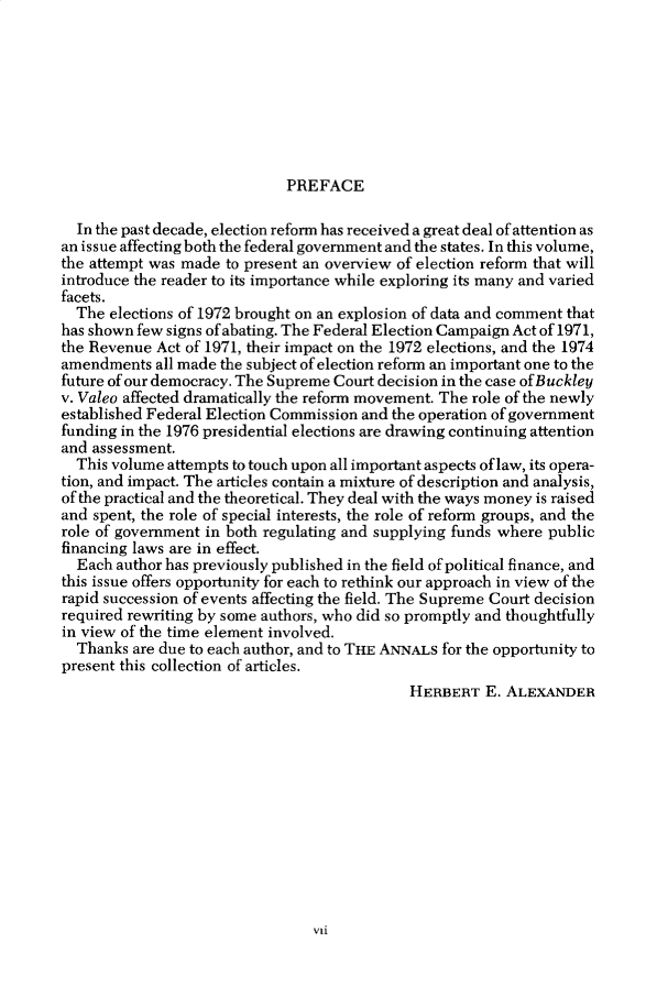 handle is hein.cow/anamacp0425 and id is 1 raw text is: PREFACE

In the past decade, election reform has received a great deal of attention as
an issue affecting both the federal government and the states. In this volume,
the attempt was made to present an overview of election reform that will
introduce the reader to its importance while exploring its many and varied
facets.
The elections of 1972 brought on an explosion of data and comment that
has shown few signs of abating. The Federal Election Campaign Act of 1971,
the Revenue Act of 1971, their impact on the 1972 elections, and the 1974
amendments all made the subject of election reform an important one to the
future of our democracy. The Supreme Court decision in the case of Buckley
v. Valeo affected dramatically the reform movement. The role of the newly
established Federal Election Commission and the operation of government
funding in the 1976 presidential elections are drawing continuing attention
and assessment.
This volume attempts to touch upon all important aspects of law, its opera-
tion, and impact. The articles contain a mixture of description and analysis,
of the practical and the theoretical. They deal with the ways money is raised
and spent, the role of special interests, the role of reform groups, and the
role of government in both regulating and supplying funds where public
financing laws are in effect.
Each author has previously published in the field of political finance, and
this issue offers opportunity for each to rethink our approach in view of the
rapid succession of events affecting the field. The Supreme Court decision
required rewriting by some authors, who did so promptly and thoughtfully
in view of the time element involved.
Thanks are due to each author, and to THE ANNALS for the opportunity to
present this collection of articles.
HERBERT E. ALEXANDER

vii


