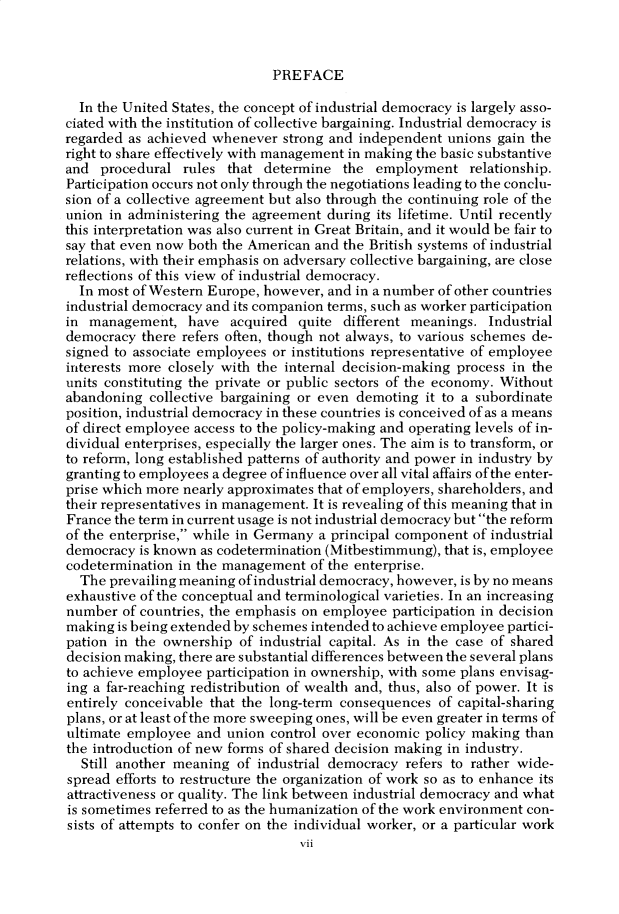 handle is hein.cow/anamacp0431 and id is 1 raw text is: PREFACE

In the United States, the concept of industrial democracy is largely asso-
ciated with the institution of collective bargaining. Industrial democracy is
regarded as achieved whenever strong and independent unions gain the
right to share effectively with management in making the basic substantive
and procedural rules that determine the employment relationship.
Participation occurs not only through the negotiations leading to the conclu-
sion of a collective agreement but also through the continuing role of the
union in administering the agreement during its lifetime. Until recently
this interpretation was also current in Great Britain, and it would be fair to
say that even now both the American and the British systems of industrial
relations, with their emphasis on adversary collective bargaining, are close
reflections of this view of industrial democracy.
In most of Western Europe, however, and in a number of other countries
industrial democracy and its companion terms, such as worker participation
in management, have acquired quite different meanings. Industrial
democracy there refers often, though not always, to various schemes de-
signed to associate employees or institutions representative of employee
interests more closely with the internal decision-making process in the
units constituting the private or public sectors of the economy. Without
abandoning collective bargaining or even demoting it to a subordinate
position, industrial democracy in these countries is conceived of as a means
of direct employee access to the policy-making and operating levels of in-
dividual enterprises, especially the larger ones. The aim is to transform, or
to reform, long established patterns of authority and power in industry by
granting to employees a degree of influence over all vital affairs of the enter-
prise which more nearly approximates that of employers, shareholders, and
their representatives in management. It is revealing of this meaning that in
France the term in current usage is not industrial democracy but the reform
of the enterprise, while in Germany a principal component of industrial
democracy is known as codetermination (Mitbestimmung), that is, employee
codetermination in the management of the enterprise.
The prevailing meaning of industrial democracy, however, is by no means
exhaustive of the conceptual and terminological varieties. In an increasing
number of countries, the emphasis on employee participation in decision
making is being extended by schemes intended to achieve employee partici-
pation in the ownership of industrial capital. As in the case of shared
decision making, there are substantial differences between the several plans
to achieve employee participation in ownership, with some plans envisag-
ing a far-reaching redistribution of wealth and, thus, also of power. It is
entirely conceivable that the long-term consequences of capital-sharing
plans, or at least of the more sweeping ones, will be even greater in terms of
ultimate employee and union control over economic policy making than
the introduction of new forms of shared decision making in industry.
Still another meaning of industrial democracy refers to rather wide-
spread efforts to restructure the organization of work so as to enhance its
attractiveness or quality. The link between industrial democracy and what
is sometimes referred to as the humanization of the work environment con-
sists of attempts to confer on the individual worker, or a particular work
vii


