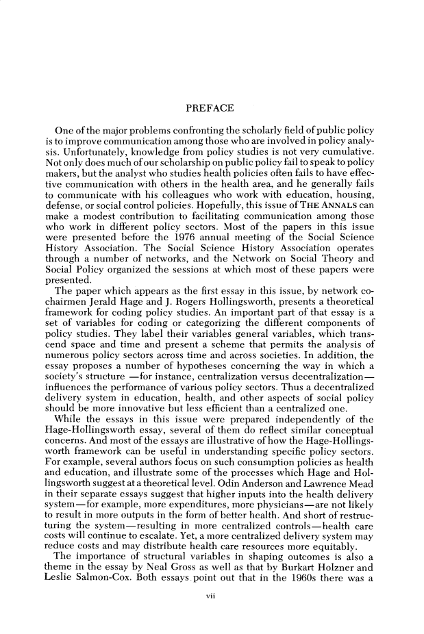 handle is hein.cow/anamacp0434 and id is 1 raw text is: PREFACE

One of the major problems confronting the scholarly field of public policy
is to improve communication among those who are involved in policy analy-
sis. Unfortunately, knowledge from policy studies is not very cumulative.
Not only does much of our scholarship on public policy fail to speak to policy
makers, but the analyst who studies health policies often fails to have effec-
tive communication with others in the health area, and he generally fails
to communicate with his colleagues who work with education, housing,
defense, or social control policies. Hopefully, this issue of THE ANNALS can
make a modest contribution to facilitating communication among those
who work in different policy sectors. Most of the papers in this issue
were presented before the 1976 annual meeting of the Social Science
History Association. The Social Science History Association operates
through a number of networks, and the Network on Social Theory and
Social Policy organized the sessions at which most of these papers were
presented.
The paper which appears as the first essay in this issue, by network co-
chairmen Jerald Hage and J. Rogers Hollingsworth, presents a theoretical
framework for coding policy studies. An important part of that essay is a
set of variables for coding or categorizing the different components of
policy studies. They label their variables general variables, which trans-
cend space and time and present a scheme that permits the analysis of
numerous policy sectors across time and across societies. In addition, the
essay proposes a number of hypotheses concerning the way in which a
society's structure -for instance, centralization versus decentralization-
influences the performance of various policy sectors. Thus a decentralized
delivery system in education, health, and other aspects of social policy
should be more innovative but less efficient than a centralized one.
While the essays in this issue were prepared independently of the
Hage-Hollingsworth essay, several of them do reflect similar conceptual
concerns. And most of the essays are illustrative of how the Hage-Hollings-
worth framework can be useful in understanding specific policy sectors.
For example, several authors focus on such consumption policies as health
and education, and illustrate some of the processes which Hage and Hol-
lingsworth suggest at a theoretical level. Odin Anderson and Lawrence Mead
in their separate essays suggest that higher inputs into the health delivery
system-for example, more expenditures, more physicians-are not likely
to result in more outputs in the form of better health. And short of restruc-
turing the system-resulting in more centralized controls-health care
costs will continue to escalate. Yet, a more centralized delivery system may
reduce costs and may distribute health care resources more equitably.
The importance of structural variables in shaping outcomes is also a
theme in the essay by Neal Gross as well as that by Burkart Holzner and
Leslie Salmon-Cox. Both essays.point out that in the 1960s there was a

vii


