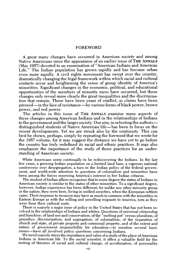 handle is hein.cow/anamacp0436 and id is 1 raw text is: FOREWORD

A great many changes have occurred in American society and among
Native Americans since the appearance of an earlier issue of THE ANNALS
(May 1957) devoted to an examination of American Indians and American
Life. The Indian population has grown rapidly and has become urban
even more rapidly. A civil rights movement has swept over the country,
dramatically changing the legal framework within which racial and cultural
contacts occur and heightening the sense of group identity of America's
minorities. Significant changes in the economic, political, and educational
opportunities of the members of minority races have occurred, but these
changes only reveal more clearly the great inequalities and the discrimina-
tion that remain. These have been years of conflict, as claims have been
pressed-in the face of resistance-by various forms of black power, brown
power, and red power.
The articles in this issue of THE ANNALS examine many aspects of
these changes among American Indians and in the relationships of Indians
to the government and the larger society. Our aim, in selecting the authors-
distinguished students of Native American life-has been to focus on the
recent developments. Yet we are struck also by the continuity. This can
best be shown, perhaps, simply by repeating the foreword that we wrote for
the 1957 volume, for it may suggest the distance we have yet to go before
the country has truly redefined its racial and ethnic practices. It may also
emphasize the importance of the study of those practices for an under-
standing of American society:
White Americans seem continually to be rediscovering the Indians. In the last
few years, a growing Indian population on a limited land base, a vigorous national
controversy over desegregation, a turn in the Indian policy of the federal govern-
ment, and world-wide attention to questions of colonialism and minorities have
been among the forces renewing America's interest in her Indian citizens.
The student of Indian affairs recognizes that to some degree the status of Indians in
American society is similar to the status of other minorities. To a significant degree,
however, Indian experience has been different, for unlike any other minority group
in the nation, they were here, living in unified societies, when the European settlers
came. Their response to invasion may have as much in common with the minorities in
Eastern Europe as with the willing and unwilling migrants to America, torn as they
were from their cultural roots.
There is scarcely a major issue of policy in the United States that has not been in-
volved in the relationships of Indians and whites. Questions of universal citizenship
and franchise; of land use and conservation; of the melting pot versus pluralism; of
prejudice, discrimination, and segregation; of colonialism; of the separation of
church and state; of private property and communal property; and of the extent and
nature of government responsibility for education-to mention several basic
issues-have all involved policy questions concerning Indians.
We need scarcely stress the importance and value of a study ofthe place of American
Indians in American life. To the social scientist, it offers a valuable field for the
testing of theories of social and cultural change, of acculturation, of personality
vii


