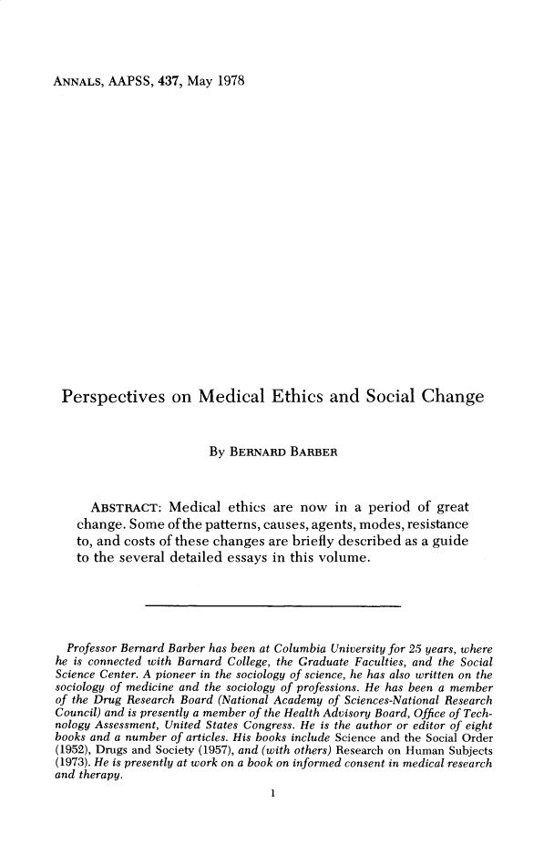 handle is hein.cow/anamacp0437 and id is 1 raw text is: ANNALS, AAPSS, 437, May 1978

Perspectives on Medical Ethics and Social Change
By BERNARD BARBER
ABSTRACT: Medical ethics are now in a period of great
change. Some of the patterns, causes, agents, modes, resistance
to, and costs of these changes are briefly described as a guide
to the several detailed essays in this volume.
Professor Bernard Barber has been at Columbia University for 25 years, where
he is connected with Barnard College, the Graduate Faculties, and the Social
Science Center. A pioneer in the sociology of science, he has also written on the
sociology of medicine and the sociology of professions. He has been a member
of the Drug Research Board (National Academy of Sciences-National Research
Council) and is presently a member of the Health Advisory Board, Office of Tech-
nology Assessment, United States Congress. He is the author or editor of eight
books and a number of articles. His books include Science and the Social Order
(1952), Drugs and Society (1957), and (with others) Research on Human Subjects
(1973). He is presently at work on a book on informed consent in medical research
and therapy.
1


