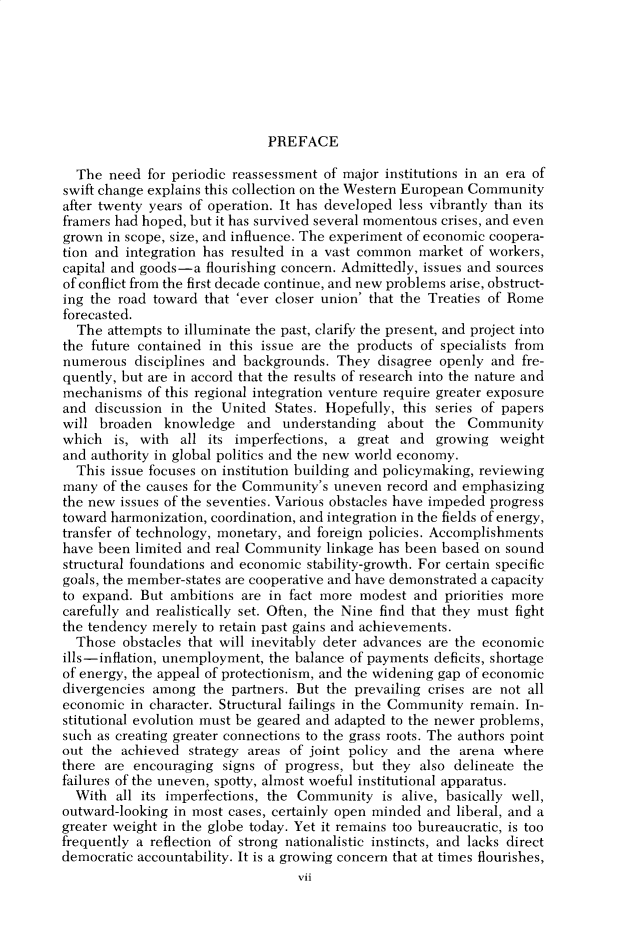 handle is hein.cow/anamacp0440 and id is 1 raw text is: PREFACE

The need for periodic reassessment of major institutions in an era of
swift change explains this collection on the Western European Community
after twenty years of operation. It has developed less vibrantly than its
framers had hoped, but it has survived several momentous crises, and even
grown in scope, size, and influence. The experiment of economic coopera-
tion and integration has resulted in a vast common market of workers,
capital and goods-a flourishing concern. Admittedly, issues and sources
of conflict from the first decade continue, and new problems arise, obstruct-
ing the road toward that 'ever closer union' that the Treaties of Rome
forecasted.
The attempts to illuminate the past, clarify the present, and project into
the future contained in this issue are the products of specialists from
numerous disciplines and backgrounds. They disagree openly and fre-
quently, but are in accord that the results of research into the nature and
mechanisms of this regional integration venture require greater exposure
and discussion in the United States. Hopefully, this series of papers
will broaden knowledge and understanding about the Community
which is, with all its imperfections, a great and growing weight
and authority in global politics and the new world economy.
This issue focuses on institution building and policymaking, reviewing
many of the causes for the Community's uneven record and emphasizing
the new issues of the seventies. Various obstacles have impeded progress
toward harmonization, coordination, and integration in the fields of energy,
transfer of technology, monetary, and foreign policies. Accomplishments
have been limited and real Community linkage has been based on sound
structural foundations and economic stability-growth. For certain specific
goals, the member-states are cooperative and have demonstrated a capacity
to expand. But ambitions are in fact more modest and priorities more
carefully and realistically set. Often, the Nine find that they must fight
the tendency merely to retain past gains and achievements.
Those obstacles that will inevitably deter advances are the economic
ills-inflation, unemployment, the balance of payments deficits, shortage
of energy, the appeal of protectionism, and the widening gap of economic
divergencies among the partners. But the prevailing crises are not all
economic in character. Structural failings in the Community remain. In-
stitutional evolution must be geared and adapted to the newer problems,
such as creating greater connections to the grass roots. The authors point
out the achieved strategy areas of joint policy and the arena where
there are encouraging signs of progress, but they also delineate the
failures of the uneven, spotty, almost woeful institutional apparatus.
With all its imperfections, the Community is alive, basically well,
outward-looking in most cases, certainly open minded and liberal, and a
greater weight in the globe today. Yet it remains too bureaucratic, is too
frequently a reflection of strong nationalistic instincts, and lacks direct
democratic accountability. It is a growing concern that at times flourishes,
vii



