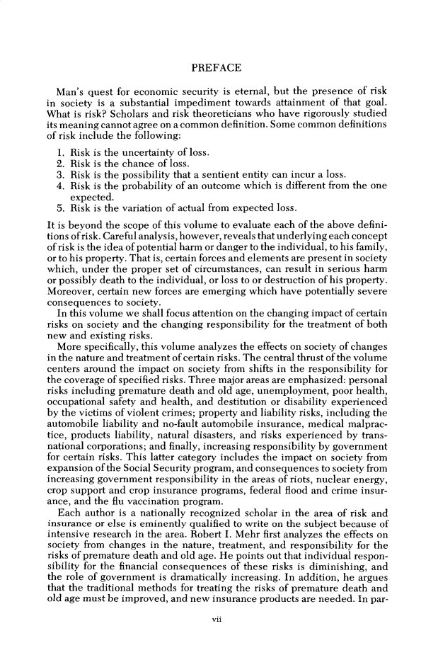 handle is hein.cow/anamacp0443 and id is 1 raw text is: PREFACE

Man's quest for economic security is eternal, but the presence of risk
in society is a substantial impediment towards attainment of that goal.
What is risk? Scholars and risk theoreticians who have rigorously studied
its meaning cannot agree on a common definition. Some common definitions
of risk include the following:
1. Risk is the uncertainty of loss.
2. Risk is the chance of loss.
3. Risk is the possibility that a sentient entity can incur a loss.
4. Risk is the probability of an outcome which is different from the one
expected.
5. Risk is the variation of actual from expected loss.
It is beyond the scope of this volume to evaluate each of the above defini-
tions of risk. Careful analysis, however, reveals that underlying each concept
of risk is the idea of potential harm or danger to the individual, to his family,
or to his property. That is, certain forces and elements are present in society
which, under the proper set of circumstances, can result in serious harm
or possibly death to the individual, or loss to or destruction of his property.
Moreover, certain new forces are emerging which have potentially severe
consequences to society.
In this volume we shall focus attention on the changing impact of certain
risks on society and the changing responsibility for the treatment of both
new and existing risks.
More specifically, this volume analyzes the effects on society of changes
in the nature and treatment of certain risks. The central thrust of the volume
centers around the impact on society from shifts in the responsibility for
the coverage of specified risks. Three major areas are emphasized: personal
risks including premature death and old age, unemployment, poor health,
occupational safety and health, and destitution or disability experienced
by the victims of violent crimes; property and liability risks, including the
automobile liability and no-fault automobile insurance, medical malprac-
tice, products liability, natural disasters, and risks experienced by trans-
national corporations; and finally, increasing responsibility by government
for certain risks. This latter category includes the impact on society from
expansion of the Social Security program, and consequences to society from
increasing government responsibility in the areas of riots, nuclear energy,
crop support and crop insurance programs, federal flood and crime insur-
ance, and the flu vaccination program.
Each author is a nationally recognized scholar in the area of risk and
insurance or else is eminently qualified to write on the subject because of
intensive research in the area. Robert I. Mehr first analyzes the effects on
society from changes in the nature, treatment, and responsibility for the
risks of premature death and old age. He points out that individual respon-
sibility for the financial consequences of these risks is diminishing, and
the role of government is dramatically increasing. In addition, he argues
that the traditional methods for treating the risks of premature death and
old age must be improved, and new insurance products are needed. In par-

vii


