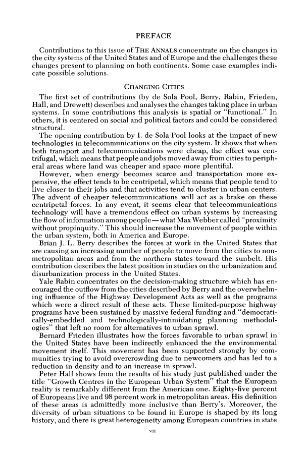 handle is hein.cow/anamacp0451 and id is 1 raw text is: PREFACE

Contributions to this issue of THE ANNALS concentrate on the changes in
the city systems of the United States and of Europe and the challenges these
changes present to planning on both continents. Some case examples indi-
cate possible solutions.
CHANGING CITIES
The first set of contributions (by de Sola Pool, Berry, Rabin, Frieden,
Hall, and Drewett) describes and analyses the changes taking place in urban
systems. In some contributions this analysis is spatial or functional. In
others, it is centered on social and political factors and could be considered
structural.
The opening contribution by I. de Sola Pool looks at the impact of new
technologies in telecommunications on the city system. It shows that when
both transport and telecommunications were cheap, the effect was cen-
trifugal, which means that people and jobs moved away from cities to periph-
eral areas where land was cheaper and space more plentiful.
However, when energy becomes scarce and transportation more ex-
pensive, the effect tends to be centripetal, which means that people tend to
live closer to their jobs and that activities tend to cluster in urban centers.
The advent of cheaper telecommunications will act as a brake on these
centripetal forces. In any event, it seems clear that telecommunications
technology will have a tremendous effect on urban systems by increasing
the flow of information among people-what Max Webber called proximity
without propinquity. This should increase the movement of people within
the urban system, both in America and Europe.
Brian J. L. Berry describes the forces at work in the United States that
are causing an increasing number of people to move from the cities to non-
metropolitan areas and from the northern states toward the sunbelt. His
contribution describes the latest position in studies on the urbanization and
disurbanization process in the United States.
Yale Rabin concentrates on the decision-making structure which has en-
couraged the outflow from the cities described by Berry and the overwhelm-
ing influence of the Highway Development Acts as well as the programs
which were a direct result of these acts. These limited-purpose highway
programs have been sustained by massive federal funding and democrati-
cally-embedded and technologically-intimidating planning methodol-
ogies that left no room for alternatives to urban sprawl.
Bernard Frieden illustrates how the forces favorable to urban sprawl in
the United States have been indirectly enhanced the the environmental
movement itself. This movement has been supported strongly by com-
munities trying to avoid overcrowding due to newcomers and has led to a
reduction in density and to an increase in sprawl.
Peter Hall shows from the results of his study just published under the
title Growth Centres in the European Urban System that the European
reality is remarkably different from the American one. Eighty-five percent
of Europeans live and 98 percent work in metropolitan areas. His definition
of these areas is admittedly more inclusive than Berry's. Moreover, the
diversity of urban situations to be found in Europe is shaped by its long
history, and there is great heterogeneity among European countries in state
vii


