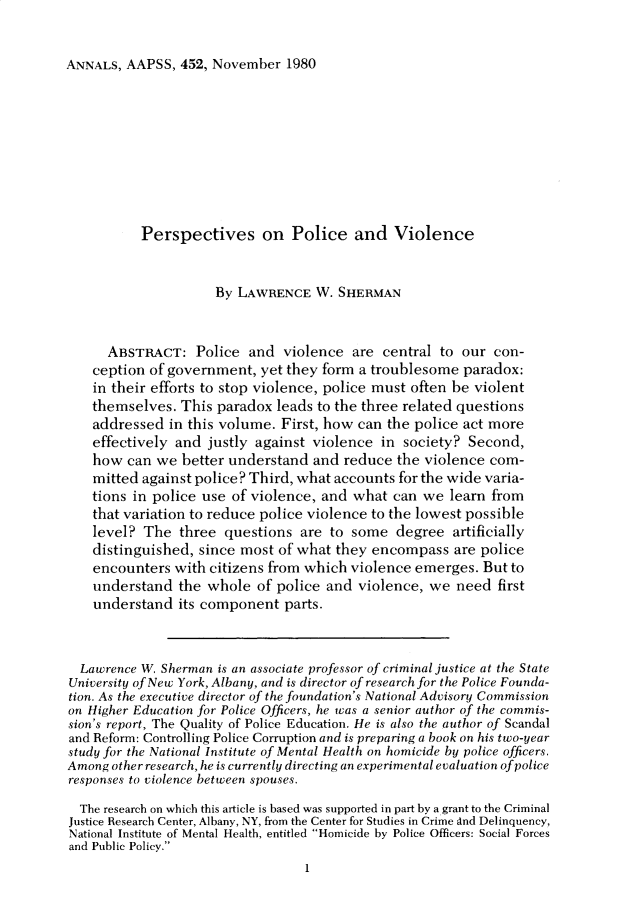 handle is hein.cow/anamacp0452 and id is 1 raw text is: ANNALS, AAPSS, 452, November 1980

Perspectives on Police and Violence
By LAWRENCE W. SHERMAN
ABSTRACT: Police and violence are central to our con-
ception of government, yet they form a troublesome paradox:
in their efforts to stop violence, police must often be violent
themselves. This paradox leads to the three related questions
addressed in this volume. First, how can the police act more
effectively and justly against violence in society? Second,
how can we better understand and reduce the violence com-
mitted against police? Third, what accounts for the wide varia-
tions in police use of violence, and what can we learn from
that variation to reduce police violence to the lowest possible
level? The three questions are to some degree artificially
distinguished, since most of what they encompass are police
encounters with citizens from which violence emerges. But to
understand the whole of police and violence, we need first
understand its component parts.
Lawrence W. Sherman is an associate professor of criminal justice at the State
University of New York, Albany, and is director of research for the Police Founda-
tion. As the executive director of the foundation's National Advisory Commission
on Higher Education for Police Officers, he was a senior author of the commis-
sion's report, The Quality of Police Education. He is also the author of Scandal
and Reform: Controlling Police Corruption and is preparing a book on his two-year
study for the National Institute of Mental Health on homicide by police officers.
Among other research, he is currently directing an experimental evaluation of police
responses to violence between spouses.
The research on which this article is based was supported in part by a grant to the Criminal
Justice Research Center, Albany, NY, from the Center for Studies in Crime and Delinquency,
National Institute of Mental Health, entitled Homicide by Police Officers: Social Forces
and Public Policy.
1


