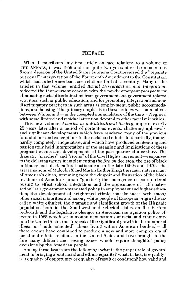 handle is hein.cow/anamacp0454 and id is 1 raw text is: PREFACE

When I contributed my first article on race relations to a volume of
THE ANNALS, it was 1956 and not quite two years after the momentous
Brown decision of the United States Supreme Court reversed the separate
but equal interpretation of the Fourteenth Amendment to the Constitution
which had ruled American race relations for half a century. Many of the
articles in that volume, entitled Racial Desegregation and Integration,
reflected the then-current concern with the newly emergent prospects for
eliminating racial discrimination from government and government-related
activities, such as public education, and for promoting integration and non-
discriminatory practices in such areas as employment, public accommoda-
tions, and housing. The primary emphasis in those articles was on relations
between Whites and-in the accepted nomenclature of the time-Negroes,
with some limited and residual attention devoted to other racial minorities.
This new volume, America as a Multicultural Society, appears exactly
25 years later after a period of portentous events, shattering upheavals,
and significant developments which have rendered many of the previous
formulations and conceptions in the racial and ethnic field partially, though
hardly completely, inoperative, and which have produced contending and
passionately held interpretations of the meaning and implications of these
pregnant events and developments of the past quarter of a century. The
dramatic marches and sit-ins of the Civil Rights movement-responses
to the delaying tactics in implementing the Brown decision; the rise of black
militancy and black cultural nationalism in the late 1960s and 1970s; the
assassinations of Malcolm X and Martin Luther King; the racial riots in many
of America's cities, stemming from the despair and frustration of the black
residents of America's urban ghettos; the emergence of court-ordered
busing to effect school integration and the appearance of affirmative
action as a government-mandated policy in employment and higher educa-
tion; the development of heightened ethnic consciousness both among
other racial minorities and among white people of European origin (the so-
called white ethnics); the dramatic and significant growth of the Hispanic
population both in the Southwest and selected states on the Eastern
seaboard; and the legislative changes in American immigration policy ef-
fected in 1965 which set in motion new patterns of racial and ethnic entry
into the United States (not to speak of the significant growth in the number of
illegal or undocumented aliens living within American borders)-all
these events have combined to produce a new and more complex era of
racial and ethnic relations in the United States and have brought to the
fore many difficult and vexing issues which require thoughtful policy
decisions by the American people.
Among these issues are the following: what is the proper role of govern-
ment in bringing about racial and ethnic equality? what, in fact, is equality?
is it equality of opportunity or equality of result or condition? how valid and

vii


